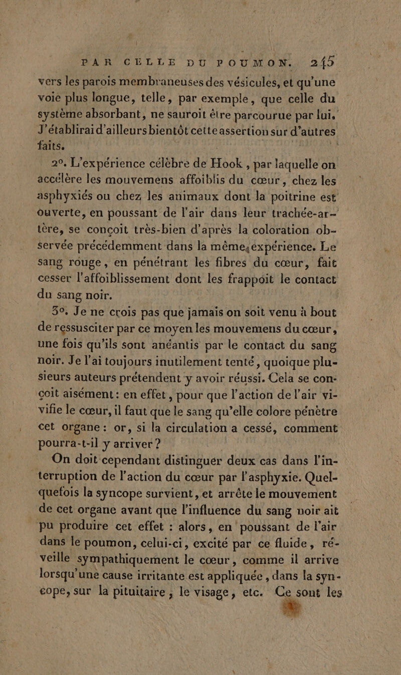 vers les parois membraneuses des vésicules, et qu'une voie plus longue, telle, par exemple, que celle du système absorbant, ne sauroit être parcourue par lui, J'établirai d’ailleurs bientôt cette assertion sur d'autres, faits, 29, L'expérience célèbre de Hhabs par laquelle on accélère les mouvemens affoiblis du cœur, chez les asphyxiés ou chez les animaux dont la poitrine est ouverte, en poussant de l'air dans leur trachée-ar- tère, se conçoit très-bien d'après Ja coloration ob- servée précédemment dans la mêmesexpérience. Le sang rouge, en pénétrant les fibres du cœur, fait cesser l'affoiblissement dont les frappoit le contact du sang noir. 50. Je ne crois pas que jamais on soit venu à bout de ressusciter par ce moyen les mouvemens du cœur, une fois qu'ils sont anéantis par le contact du sang noir. Je l'ai toujours inutilement tenté, quoique plu- sieurs auteurs prétendent y avoir réussi. Cela se con- çoit aisément: en effet, pour que l’action de l'air vi- vifie le cœur, il faut que le sang qu’elle colore pénètre cet organe: or, si la circulation a cessé, comment pourra-t-il y arriver ? On doit cependant distinguer deux cas dans l'in- terruption de l'action du cœur par l’asphyxie. Quel- quefois la syncope survient, et arrête le mouvement de cet organe avant que l'influence du sang noir ait pu produire cet effet : alors, en poussant de l'air dans le poumon, celui-ci, excité par ce fluide, ré- veille sympathiquement le cœur, comme il arrive lorsqu'une cause irritante est appliquée , dans la syn- cope, sur la pituitaire ; le visage, etc. Ce sont les