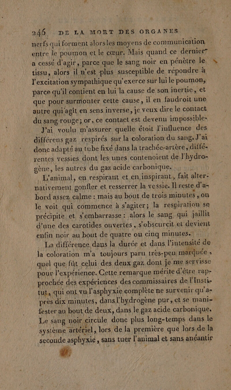 nerfs qui forment alors les moyens de communication entre le poumon et le cœur. Mais quand ce dernier? a cessé d'agir, parce que le sang noir en pénètre le. tissu, alors il n’est plus susceptible de répondre à l'excitation sympathique qu’exerce sur lui le poumon, parce qu'il contient en lui la cause de son inertie, et que pour surmonter cette cause, il en faudroit une autre qui agit en sens inverse, je veux dire le contact du sang rouge; or, ce contact est devenu impossibles J'ai voulu m'assurer quelle étoit l'influence des différens gaz respirés sur la coloration du sang. J'ai rentes vessies dont les unes contenoient de l'hydro- gène, les autres du gaz acide carbonique. ” nativement gonfler et resserrer la vessie. Il reste d'a- bord assez calme : mais au bout de trois mivutes ,on le voit qui commence à s’agiter; la respiration se précipite et s'embarrasse : alors le sang qui jaillit d’une des carotides ouvertes, s’obscurcit et deviént enfin noir au bout de quatre ou cinq minutes. | La différence dans la durée et dans l'intensité de la coloration m'a toujours paru très-peu marquée » | quel que fût celui des deux gaz dont je me servisse pour l’expérience. Cette remarque mérite d'être rap- prochée des expériences des commissaires de l'Insti- tut, qui ont vu l'asphyxie complète ne survenir qu'a» fester au bout de deux, dans le gaz acide carbonique. Le sang noir circule donc plus long-temps dans le système artériel , lors de la première que Jors.de la seconde asphyxie, sans tuer l'animal et sans anéantir