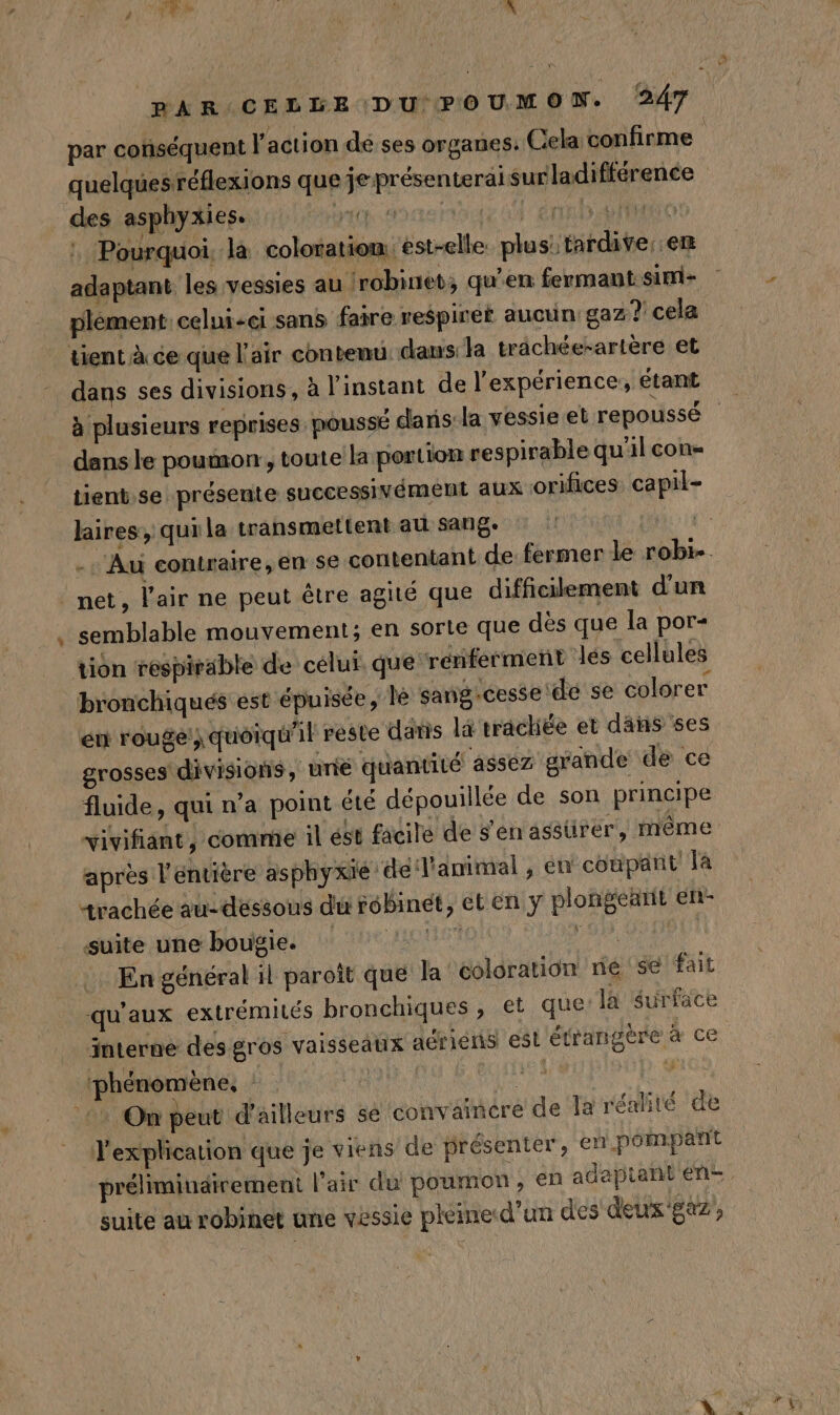 LA Pourquoi. la coloration, est-elle: plus: tardive en adaptant les vessies au {robinet; qu'en fermant sini- plément celui-ci sans faire respiret aucun gaz? cela tient à ce que l'air contenu dans: la trächée-artère et dans le poumon, toute la portion respirable qu'il con= tient.se présente successivément aux orifices capil- laires, quila transmettent au sang: net, l'air ne peut être agité que difficilement d'un semblable mouvement; en sorte que dès que la por- tion respirable de célui. que renferment les cellules bronchiqués est épuisée, lé sang-cesse de se colorer én rouge} quoiqu'il reste daris là trâchée et dans ses grosses divisions , une quantité assez grande de ce fluide, qui n’a point été dépouillée de son principe après l éntière asphyxié ‘dé l'animal , én coupant la trachée au: dessous du robinet, ct en y plongearit en- suite une bougie. 7 4 CU DOU En général il paroît que la coloration ne se fait qu'aux extrémilés bronchiques , et que la surface interne des gros vaisseaux aériens est étrangère à ce l'explication que je viens de présenter, en.pompant suite au robinet une vessie pléine d’un des déus'! 4, | EFF*