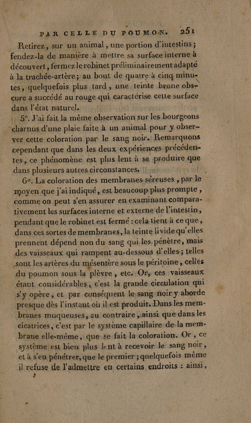 . Retirez, sur un animal , une portion d’intestins ; fendez-la de manière à mettre sa surface interne à découvert, fermez le robinet préliminairement adapté à la trachée-artère; au bout de quatre à cinq minu- tes, quelquefois plus tard, une teinte brune obs- cure a succédé au rouge qui, caractérise celle surface | dans l'état naturel, . 5°, J'ai fait la même observation sur les bourgeons -charnus d’une plaie faite à un animal pour y obser- ver cette coloration par le sang noir. Remarquons cependant que dans les deux expériences précéden- tes, ce phénomène est plus lent à se produire que dans plusieurs autres circonstances. :: Go. La coloration des membranes.séreuses ; par le moyen que j'ai indiqué, est beaucoupplus prombpte , comme on peut s’en assurer en examinant coMmpara- tivement les surfaces interne et externe de l'intestin, pendant que le robinet est fermé : cela tient à ce que, dans ces sortes de membranes, la teinte livide qu'elles prennent dépénd non du sang qui. les, pénètre, mais des vaisseaux qui rampent au-dessous d'elles; telles sont les artères du mésentère sous le péritoine , cellés du poumon sous la plèvre , etc. Or, ees vaisseaux étant considérables, c'est la grande circulation qui s'y opère, et par conséquent le sang ‘noir y aborde presque dès l'instant où ilest produit. Danses mem- branes muqueuses, au contraire ,sainsi que dans les cicatrices, c’est par le système capillaire de-la mem- brane elle-même ,:que se fait la coloration. Or , ce système est bien plus lent à recevoir le sang noir, et à s'en pénétrer, que le premier ; quelquefois même il refuse de l'admettre en certains endroits : ainsi, : |