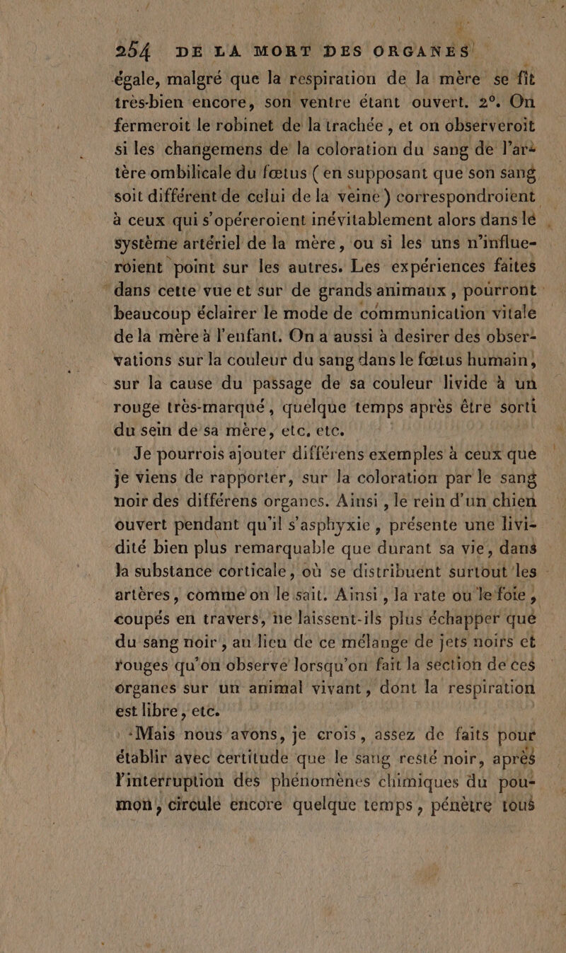 LL Mr # 254 DE LA MORT DES ORGANES! très-bien encore, son ventre étant ouvert. 2°, On fermeroit le robinet de la trachée , et on observeroit si les changemens de la coloration du sang de l’ar2 tère ombilicale du fœtus ( en supposant que son sang soit différent de celui de la veine ) correspondroient à ceux qui s’opéreroient inévitablement alors dans lé système artérie] de la mère, ou si les uns n’influe- à dans cette vue et sur de grands animaux , pourront: beaucoup éclairer le mode de communication Vitale de la mère à l'enfant. On a aussi à desirer des obser- vations sur la couleur du sang dans le fœtus humain, rouge très- marqué , quelque temps après être sorti du sein de sa mère, etc, etc. Je pourrois ajouter différens exemples à ceux que je viens de rapporter, sur la coloration par le sang noir des différens organes. Ainsi , le rein d'un chien ouvert pendant qu'il s'asphyxie, présente une livi- dité bien plus remarquable que durant sa vie, dans Ja substance corticale, où se distribuént surtout les : artères, comme on le sait. Ainsi, la rate ou lefote, coupés en travers, ne laissent-ils plus échapper qué du sang noir , au lieu de ce mélange de jets noirs et rouges qu’on Idate lorsqu’ on fait la section de ces organes sur un animal vivant, dont la respiration est libre, etc. :Mais nous avons, je crois , assez de faits pour établir avec certitude que le sang resté noir, après l'interruption des phénomènes chimiques du pou- mon, circule encore quelque temps, pénètre tous