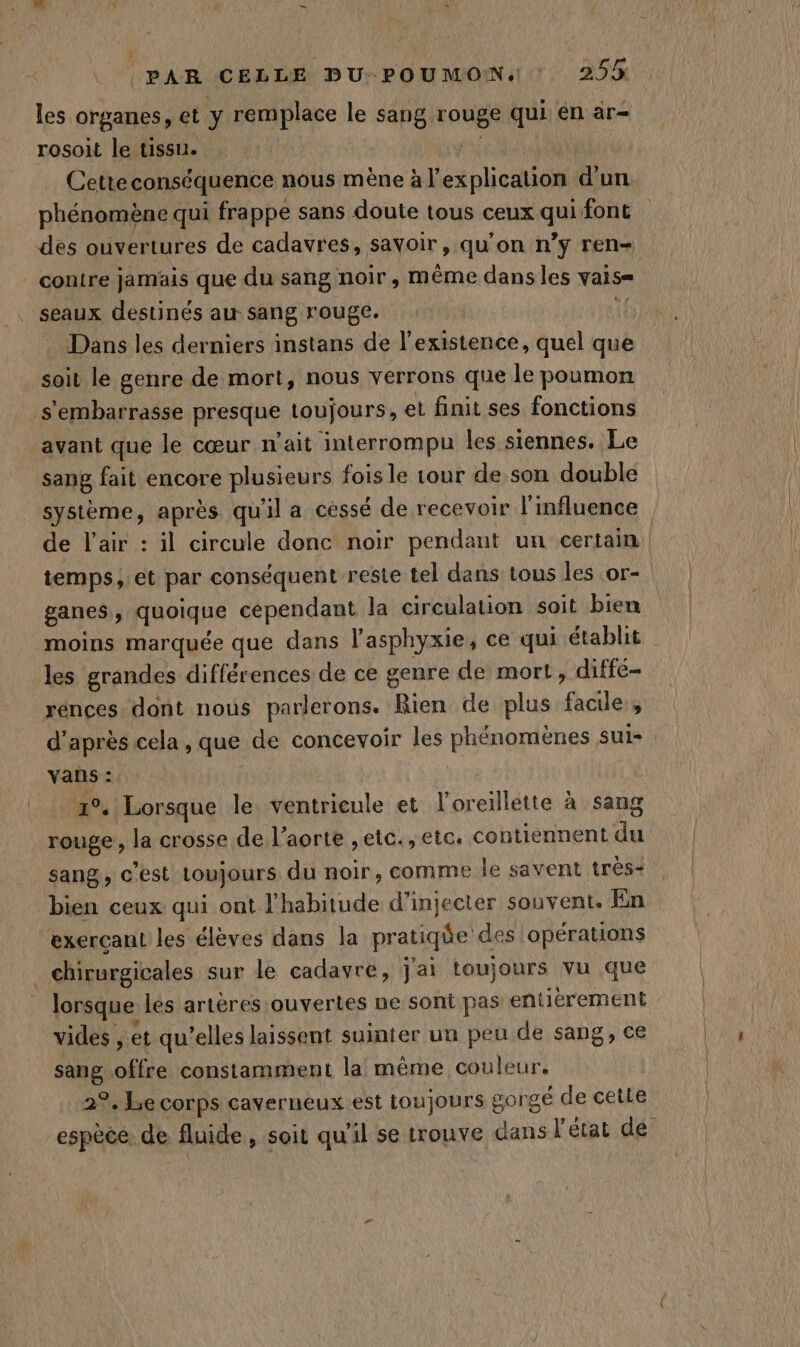 N\ rosoit le tissu. | | ‘ Cetteconséquence nous mène à l'explication d'un les organes, et y remplace le sang rouge qui. en ar- des ouvertures de cadavres, savoir, qu’on n’y ren- . seaux destinés au sang rouge. . Dans les derniers instans de l'existence, quel que _ soit le genre de mort, nous verrons que le poumon s'embarrasse presque toujours, el finit ses fonctions avant que le cœur n'ait interrompu les siennes. Le sang fait encore plusieurs fois le tour de son double de l'air : il circule donc noir pendant un certain ganes, quoique cependant la circulation soit bien les grandes différences de ce genre de mort, diffé- rences. dont nous parlerons. Rien de plus facile, vans: 4% Lorsque le ventrieule et l'oreillette à sang rouge, la crosse de l’aorte ,etc., etc. contiennent du sang, c’est toujours du noir, comme le savent très: bien ceux qui ont l'habitude d’injecter souvent. En exercant les élèves dans la pratiqüe des opérations chirurgicales sur le cadavre, j'ai toujours vu que lorsque les artères ouvertes ne sont pas entièrement vides , et qu’elles laissent suinter un peu de sang, ce sang .offre constamment la même couleur. 2°. Le corps caverneux est toujours gorgé de cette espèce: de fluide, soit qu'il se trouve dans l'état de rnb