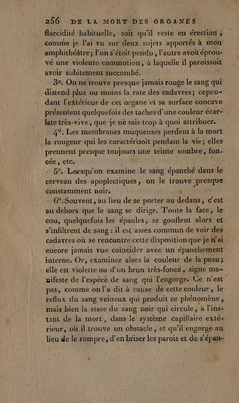 | | 256 DE LA MORT DES ORGANES flaccidité habituelle, soit qu’il reste en érection ; comme je l’ai vu sur deux sujets apportés à mon amphithéâtre; l'un s’étoit pendu , l’autre avoit éprou- vé une violente commotion, à laquelle il PAPA avoir subitement succombé. 3°. On ne trouve presque jamais rouge le sang qui distend plus ou moins la rate des cadavres; cepen- dant l'extérieur de cet organe et sa surface concave présentent quelquefois des taches dune couleur écar- late très-vive, que je né sais trop à quoi attribuer. 4°. Les membranes muqueuses perdent à la mort la rougeur qui les caractérisoit pendant la vie; elles prennent presque toujours une teinte sombre, fon- cée, etc. | b°. Lorsqu'on examine le sang épanché dins le cerveau des apoplectiques , on le trouve presque constamment noirs x 6°. Souvent, au lieu de se porter au dedans, c'est au dehors que le sang se dirige. Toute la face, le cou, quelquefois les épaules, se gonflent alors et s’infiltrent de sang : il est assez commun de voir des cadavres où se rencontre cette disposition que je n'ai encore jamais vue coïncidér avec un épanchement _ interne. Or, examinez alors la couleur de la peaus _elle est violette ou d’un brun très-foncé, signe ma- pifeste de l’espècé de sang qui l'engorge. Ce n'est pas, comme on l’a dit à cause de cette couleur , le reflux du sang veineux qui produit ce phénomène, mais bien la stase du sang noir qui circule, à l'inse tant de la mort, dans le système capillaire exté&lt; rieur, où il trouve un obstacle, et qu'il engorge au lieu de le rompre, d'en briser les parois et de s'épan- PA