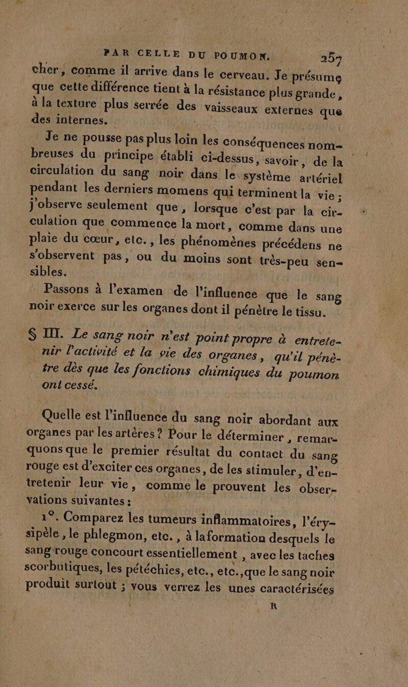 cher, comme il arrive dans le cerveau. Je présume que cette différence tient à la résistance plus grande, à la texture plus serrée des Vaisseaux externes que des internes. PIOMSER Je ne pousse pas plus loin les Conséquences nom breuses du principe établi ci-dessus, savoir, de la circulation du sang noir dans le système artériel pendant les derniers momens qui terminent la vie ; j'observe seulement que , lorsque c'est par la cir- culation que commence la mort, comme dans une plaie du cœur, etc. , les phénomènes précédens ne s’observent pas, ou du moins sont trés-peu sen= sibles. | Passons à l'examen de l'influence que le sang noir exerce sur les organes dont il pénètre le tissu. S IT. Le sang noir n’est Point propre à entrete- nir l’activité et la vie des Organes , qu'il pénè- tre dès que les fonctions chimiques du poumon onl cessé. | Quelle est l'influence du sang noir abordant aux organes par les artères? Pour le déterminer , remar- quons que le premier résultat du contact du sang rouge est d’exciter ces organes, de les stimuler, d'en tretenir leur vie, comme le prouvent les obser- vations suivantes : me 1°. Comparez les tumeurs inflammatoires, l'éry- sipèle , le phlegmon, etc. , à laformation desquels le sang-rouge concourt essentiellement , avec les taches scorbutiques, les pétéchies, ete., etc.,que le sang noir produit surlout ; vous verrez les unes caractérisées à