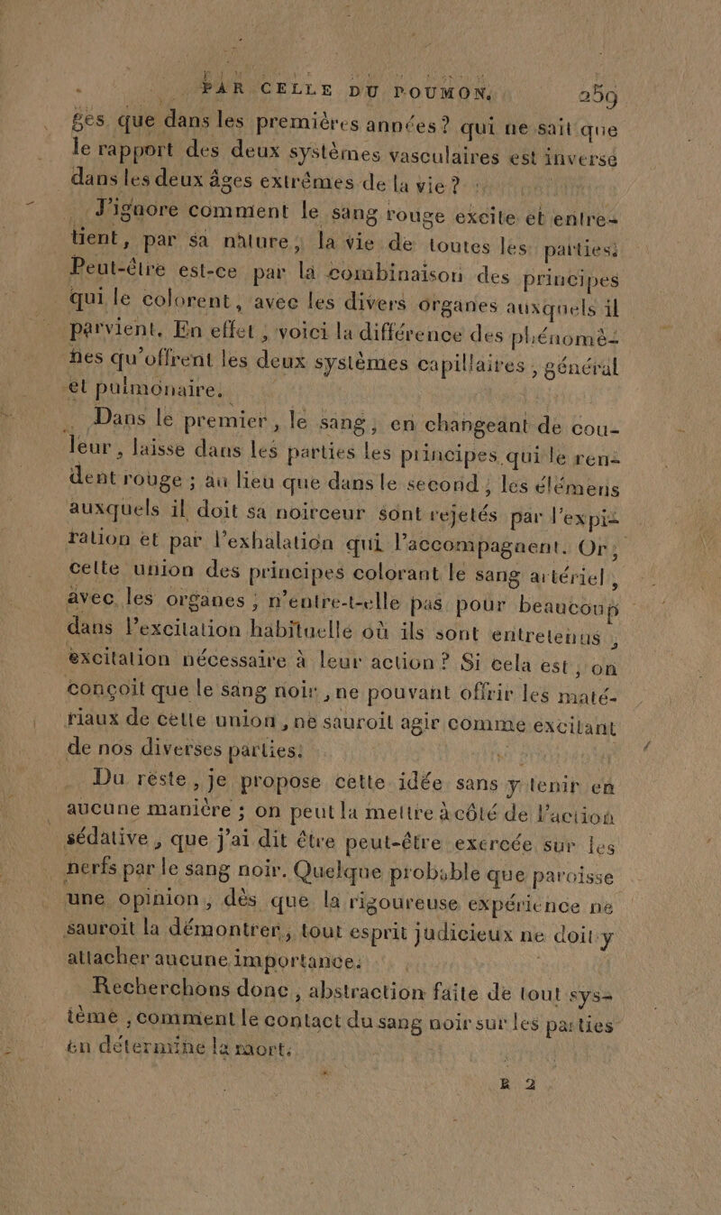 ges que dans les premières années ? qui ne sait que le rapport des deux systèmes vasculaires est inversé dans les deux âges extrêmes de la vie ? | T'igaore comment le sang rouge excile éb entres tient, par sa nature, la vie de Loutes les: paities: Peut-éire est-ce par la combinaison ces principes _ quile colorent, avec les divers organes auxquels il parvient, En effet , voici la différence des phénomè: fes qu’offrent les deux systèmes capillaires , général el puimonaire. ju 4 Dans le premier , le sang, en changeant de cou leur , laisse dans les parties les principes qui le ren2 dent rouge ; au lieu que dans le second; les élémens auxquels il doit sa noirceur sont rejetés par l'expiz ralion et par l’exhalation qui l’accompagnent. Or, celte union des principes colorant le sang artériel | avec. les organes ; n'entre-t-elle pas pour beaucoup | dans Pexcitation habituelle où ils sont entretenus } excitation nécessaire à leur action ? Si cela est, on conçoit que le sang noir, ne pouvant offrir les maté- riaux de celle union , ne sauroil agir COMME exCilant de nos diverses parties: Vu 1 Du réste, je propose cette idée sans y lenir en . aucune manicre ; on peut la mettre à côté de l’action sédative , que j'ai dit être peut-être exeroée sur les 4 nerfs par le sang noir. Quelque probable que paroisse une opinion, dès que la rigoureuse expérience ne sauroit la démontrer, tout esprit judicieux ne doit:y attacher aucune importance. de Recherchons donc, abstraction faite de tout sys ième , comment le contact du sang noir sut les paities ën déterntine la mort: | 2