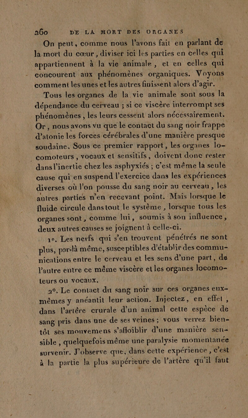 On peut, comme nous l'avons fait en parlant fe la mort du cœur, diviser ici les parties en celles qui | appartiennent à la vie animale , et en celles qui concourent aux phénomènes organiques. Voyons comment les unes et les autres finissent alors d’agir. Tous les organes de la vie animale sont sous la dépendance du cerveau ; si ce viscère interrompt ses phénomènes, les leurs cessent alors nécessairement. . Or, nous avons vu que le contact du sang noir frappe die les forces cérébrales d’ une manière presque soudaine, Sous ce premier rapport, Les organes lo- _ comoteurs , VOCaux el sensitifs, doivent donc rester dans l’inertie chez les asphyxiés ; ; c’est même la seule cause qui en suspend l'exercice dans les expériences diverses où l’on pense du sang noir au cerveau, les autres parties n’en recevant pornts Mais lorsque le fluide circule dans tout le système, lorsque tous les organes sont, comme lui, soumis à son influence, deux autres causes se Rene à celle-ci. 10. Les nerfs qui s’en trouvent pénétrés ne sont plus, par-là même, susce ptibles d'établir des commu nicalions entre le cerveau et les sens d’une part, de l’autre entre ce même viscère et les organes locomo- leurs ou vocaux. | 20, Le contact du sang noïr sur ces organes eEUX= mêmes y anéantit leur action. Injectez, en effet, dans l’artêre crurale d’un animal cette espèce de sang pris dans üne de ses veines: vous verrez bien- tôt ses monvemens s’affoiblir d’une manière sen- sible , quelquefois même une paralysie momentanée survenir. J’observe que, dans cette expérience , c’est à la partie la plus supérieure de l'artère qu'il faut