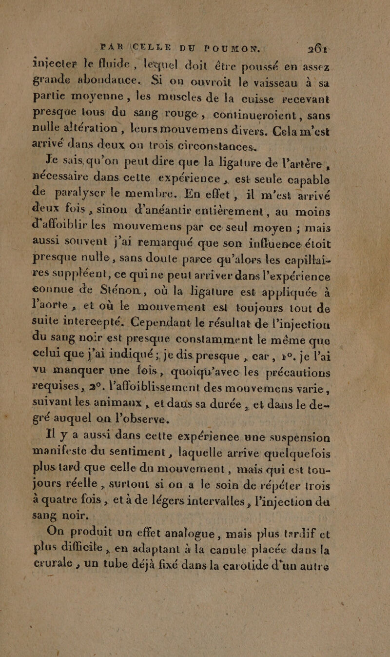 injecter le fluide, léquel doit être poussé en assez grande abondance. Si on ouvroit le vaisseau à sa partie moyenne , les muscles de la cuisse recevant presque tous du sang rouge, continueroient, sans nulle altération , leursmouvemens divers. Cela m'est arrivé dans deux ou trois circonstances. Je sais qu’on peut dire que la ligature de l’artère , nécessaire dans cette expérience , est seule capable de paralyser le membre. En effet » il m'est arrivé deux fois , sinon d’anéantir enliérement, au moins d’affoiblir Les mouvemens par ce seul moyen ; mais aussi souvent j’ai remarqué que son influence étoit presque nulle, sans doute parce qu’alors les capillai- res suppléent, ce qui ne peut arriver dans l'expérience connue de Sténon, où la ligature est appliquée à l'aorte , et où le mouvement est toujours tout de suite intercepté. Cependant le résultat de l'injection du sang noir est presque constamment le même que celui que j’ai indiqué; je dis presque , car, x°. je l'ai vu manquer une fois, quoiqu’avec les précautions requises, 2°. l’affoiblissement des mouvemens varie st, suivant les animaux , et dans sa durée , et dans le de- gré auquel on l’observe. | : | Il y à aussi dans cette expérience une suspension manifeste du sentiment , laquelle arrive quelquefois plus tard que celle du mouvement , mais qui est tou- jours réelle , surtout si on a le soin de répéter trois à quatre fois , et à de légers intervalles , l'injection da sang noir. AU Ya On produit un effet analogue, mais plus tardif et plus difficile , en adaptant à la canule placée daus la crurale , un tube déjà fixé dans la carotide d'un autre