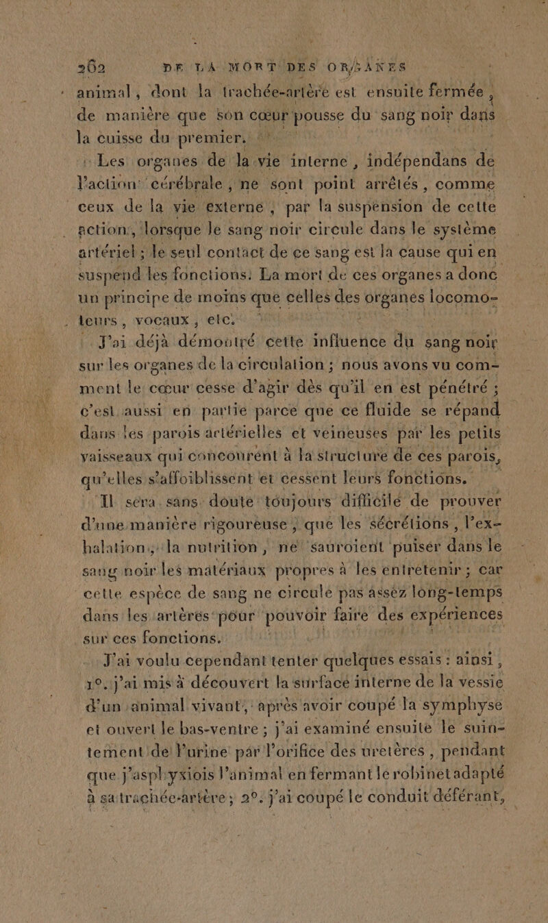 animal , dont la trachée-artère est ensuite fermée , de manière que son cœur pousse du sang noir dans la cuisse du premier. : Les organes de la vie interne , indépendans de AMEN cérébrale, ne sont point arrêtés, comme ceux de la vie externe , par la suspension de cette action, lorsque le sang noir cireule dans Île système ntiéeiehe le seul contact de ce sang est la cause qui en suspend les fonctions. La mort de ces organes a donc un principe d de moins que celles des préanés locomo- leur 5 YOCAUX , etc. x J'ai déja démontré cette influence du sang noir sur les or ganes de la circulation ; nous avons vu com ment Le cœur cesse d' apir dès qu'il en est pénétré ; c’esl aussi en partie parce que ce fluide se répand dans les parois artérielles el veineuses par les petits vaisseaux qui concourént à la structure de ces parois, qu elles s’'affoiblissent et cessent leurs fonctions. IL sera. sans: doute toujours difhcilé de prouver d'une maniere rigoureuse , que les sécrélions , l’ex- halation.,: la nulrilon , ne SAUT OI puiser 0e le sang noir les matéri lAUX propres à à les entretenir ; ; Car cette espéce de sang ne circule pas asséz long- ue dans les artères: pour pouvoir faire des FA DACES sur ces fonctions. | J'ai voulu cependant tenter quelques essais : ainsi, 10.1j’ai mis à découvert la stirfacé interne de a vessie d'un animal vivant, di diet avoir coupe Ja symphyse et ouverl le bas-ventre ; j'ai examiné ensuite le suin- tement dei} urine par l'orifice des uretères , pendant que j ‘aspl FE l’animal en fermant lé nt adapté à sa trachée-artière ; 2°. j’ai coupé le conduit déférant,