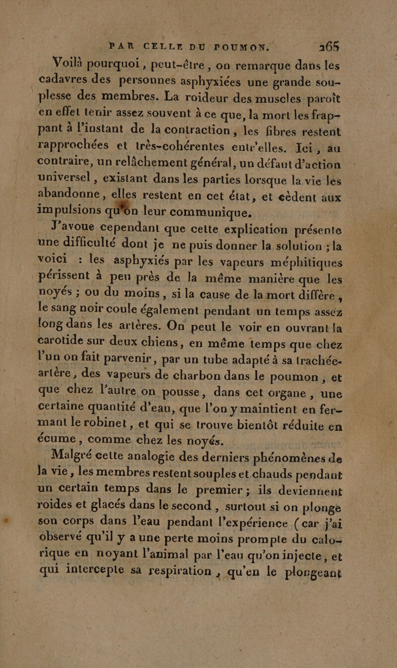 Voilà pourquoi, peut-être , On remarque dans les cadavres des personnes asphyxiées une grande sou- ‘plesse des membres. La roideur des muscles paroît en effel tenir assez souvent à ce que, la mort les frap- pant à l'instant de la contraction, les fibres restent rapprochées et très-cohérentes entrelles. Ici, au contraire, un relâchement général, un défaut d'action universel , existant dans les parties lorsque la vie les abandonne, elles restent en cet état, et eèdent aux im pulsions qu'on leur communique, J'avoue cependant que cette explication présente une difficulté dont je ne puis donner la solution ; la voici .: les asphyxiés par les vapeurs méphitiques périssent à peu près de la même manière que les noyés ; ou du moins, si la cause de la mort diffère À le sang noir coule également pendant un temps assez long dans les artères. On peut le voir en ouvrant la carotide sur deux chiens, en même temps que chéz lun on fait parvenir, par un tube adapté à sa trachée- artére , des vapeurs de charbon dans le poumon , et que chez l’autre on pousse, dans cet organe , une certaine quantité d’eau, que l’on ymaintient en fer- mani le robinet, et qui se trouve bientôt réduite en écume, comme chez les noyés. que Malgré cette analogie des derniers phénomènes de Ja vie , les membres restent souples et chauds pendant un certain temps dans le premier ; ils deviennent roides et glacés dans le second , surtout si on plonge _son corps dans l’eau pendant l’expérience ( car j'ai observé quil y a une perte moins prompte du calo= rique en noyant l’animal par l’eau qu’on injecte, et qui interceple sa respiration , qu’en le plorgeant