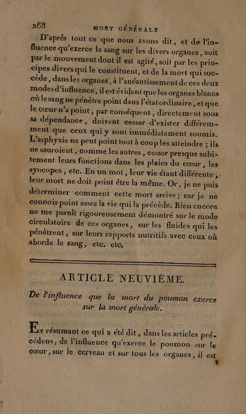 D’après tout ce que nous avons dit , et de l’in- fluence qu’exerce le sang sur les divers organes , soit par le mouvement dont il est agité , soit par les prin- cipes divers qui le constituent, et de la mort qui suc- cède , dansles organes , à l’anéantissement de ces deux modes d'influence, il est évident que les organes blancs où lesang ne pénètre point dans l’état ordinaire , et que le cœur n’a point, par conséquent , directement sous Sa dépendance, doivent cesser d’exister différem- Ment que ceux qui y sont immédiatement soumis. L’asphyxie ne peut point toul à coup les atteindre : ils ne saurojent , comme les autres , Cesser presque subi- tement leurs fonctions dans les plaies du cœur, les syncopes , elc. En un mot , leur vie étant différente ÿ! leur mort ne doit point être la même. Or, je ne puis déterminer comment cette mort arrive; car jé ne _Connois point assez la vie qui la précède. Rien encore ne me paroît rigoureusement démontré sur le mode circulatoire de cés organes, sur les fluides qui les pénètrent, sur leurs ra pports nutritifs avec ceux où aborde le sang, etc. etc. ARTICLE NEUVIÈME De l'influence Fe la #01 du Poumon exerce sur la mort générale. E, résumant ce qui a été dit, dans les articles pré- cédens, de l'influence qu'exerce le poumon sur le cœur , sur le cerveau et sur tous les organes , il est.