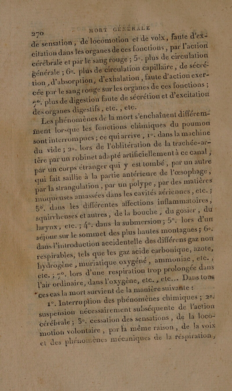 RE ES 270 ON RORT GÉRBRALE h dé sensation ; dé locomotion et de voix, faute d’ex= citation dans les organes de ces fonctions , par l’action cérébrale et par le sang rouge : bo. plus de circulation pénérale ; 6. plus de circulation capilldire , de sécré- tion, d'absorption, d’exhalation , faute d'action exer= cée par lesang rouge Sur Les organes de ces fonctions ; n°. plus de digestion faute de sécrétion et d'excilalion des organes digestifs LOL Peter à A, Na * Les phénomènes de la mort s’enchatnent différem- ment lorsque tés fonctions chimiques du poumon | sontinterrompues ; CE qui arrivé, 1°. dans la machine du vide ; 2°. lors de Voblitération de la trächée-ar- ière par uu robinet adapté artificiellement à ce canal ; ae un corps étranger qui y és tombé, par un autre qui fait saillie à la partie antérieure de l'œsophage ; nu par la strangulation , par un polype ; par des matières : muqueuses amassées dans les cavités aériennes , ElC. 3; bo. dans les différentes affections inflammatoires ; squirrheuses et autres ; de la bouche ; du gosier ; du? . Haryox, etc. 5 4°: dans la submersion; 5°. lors d'un | séjour sur le sommet des plus hautes montagnes ; 60 dans l'introduction accidentelle des différens gaz non réspirabies, tels que Les gaz acide carbonique, aZ0Le, hydrogène , muriatique ox ygÉNnÉ È ammoniac , elG. ; etc. 570 lors d’une respiration L'Op prolongée dans Vair ordinaire, dans l'oxygène, etc. , ic... Dans toùs “ces cas la mort survient de la maniéré suivañle : 1°. Interruption des phénomènes chimiques ; 204 suspension nécessairement subséquente de l'action cérébrale ; 3°: cessation des sensations , de la loco- motion volontaire, par Ja même raison, de. la voix er des phénomenes mécaniques de la réspifation;