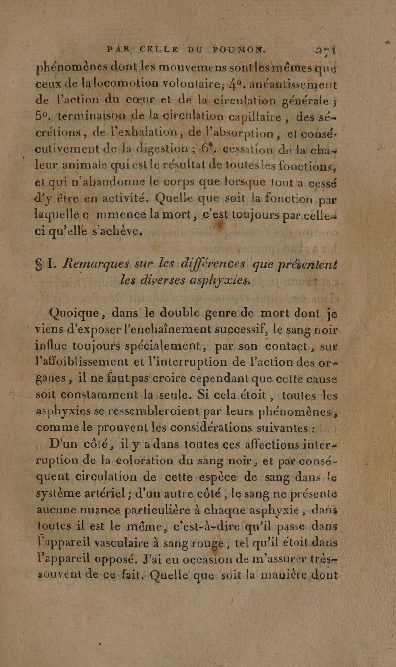 phénomènes dont les mouvemens sontlesmêmes qué ceux de lalocomotion volontaire; 4°, anéantissemerit de l’action du cœur et de la circulation générale ; ‘60 ‘iérminaison de la circulation ca pillaire , des sé crétions : de l'exhalation, de absor puon, el consé: cutivement de la digestion ; 6%: “Cessation de da! cha leur animale qui est le résultat de touteslés fonctions, etquin ‘abandonne le corps que lorsque tout a cessé d'y. être envactivité. Quelle que soit. la fonction par | laquelle c mmence la mort, c’est toi boues pa celle: ci ee “elle s achève. AR | SI. Remarques sur les: différences! que nréetient ‘les diverses asphydieno or one Quoique, dans le double genre de mort dont je viens d'exposer l’enchaînement successif, le sang noir influe toujours spécialement, par son contact $ sur Vaffoiblissement et l'interruption de l’action des ors gares , il ne fautpas croire Répehdant que cetlté cause asphyxies se re essembleroient par leurs phénomènes, 5 comme le prouvent les considérations suivantes : : D'un côté, il y a dans toutes ces affections inters ruption de la coloration du sang noir, et par consé- _quent circulation de cette espèce de sang dans le système artériel ; d’un autre côté , le sang ne présenté ‘aucune nuance RArenliene à chaque asphyxie ;, dans ‘loutes il est le même, c’est- à-dire qu’il passe dans l'appareil vasculaire à sang rouge; tel qu il étoit:dans l'appareil opposé. J'ai eu occasion de m’assurér très souvent de ce.fait. Quelle que soit la manière, dont ] /