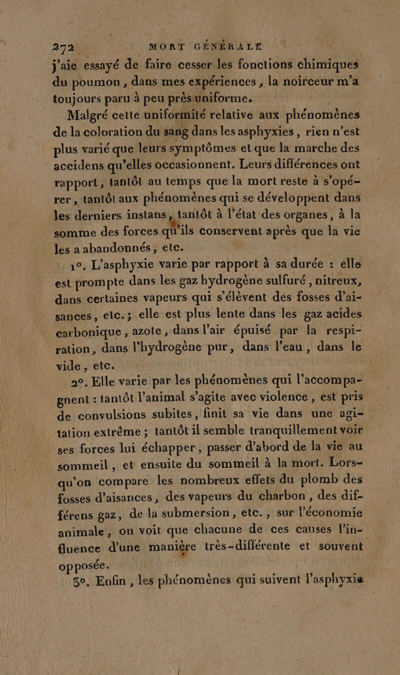 j'aie essayé de faire cesser les fonctions chimiques du poumon , dans mes expériences , la noirceur m'a ._ toujours paru à peu prèstuniforme. Malgré cette uniformité relative aux phénomènes | de la coloration du sang dans les asphyxies , rien n’est plus varié que leurs symptômes et que la marche des accidens qu’elles occasionnent. Leurs différences ont rapport, lantôt au temps que la mort reste à s'opé- rer, tantôt aux phénomènes qui se développent dans les derniers inslans, tanlôt à l’état des organes, à la somme des forces qu'ils conservent après que la vie les a abandonnés, etc. 1°, L’asphyxie varie par rapport à sa durée : elle est prompte dans les gaz hydrogène sulfuré , nitreux, dans certaines vapeurs qui s'élèvent des fosses d’ai- sances , elc.; elle est plus lente dans les gaz acides carbonique , azote, dans l'air épuisé par la respi- ration, dans l'hydrogène pur, dans l’eau, dans le vide , etc. 2°. Elle varie par les phénomènes qui l'accompa- gnent : tantôt l’animal s’agite avec violence , est pris de convulsions subites, finit sa vie dans une agi- tation extrême ; tantôt il semble tranquillement voir ses forces lui échapper, passer d’abord de la vie au sommeil , et ensuite du sommeil à la mort. Lors- qu’on compare les nombreux effets du plomb des fosses d’aisances, des vapeurs du charbon, des dif- férens gaz, de la submersion, etc. , sur l’économie animale ; on voit que chacune de ces causes l’in- fluence d'une manière très-différente et souvent opposée. ar 30, Enfin , les phénomènes qui suivent l’asphyxie L