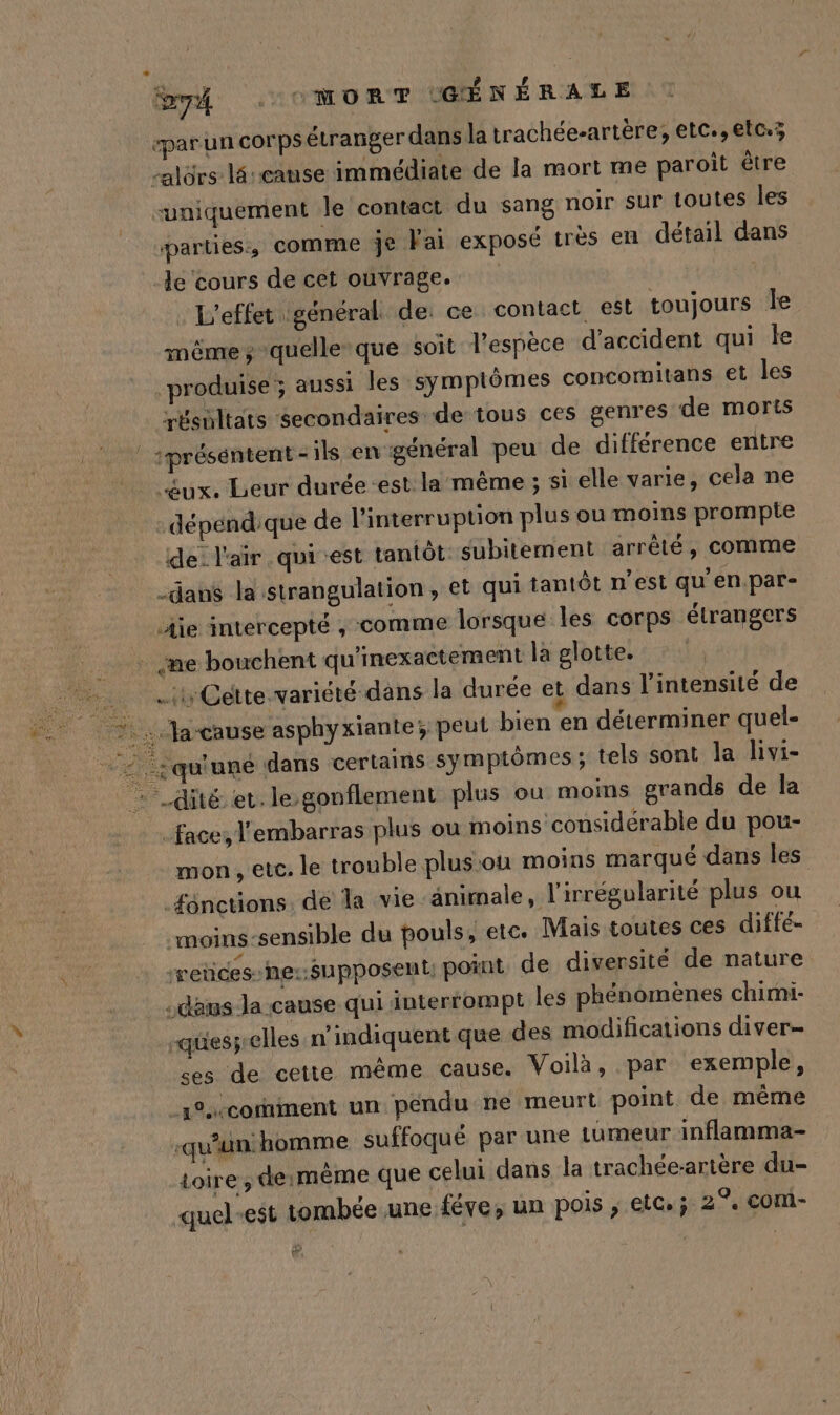 par un corps étranger dans la trachée-artère; etc., etc; L La -alürs lé -cause immédiate de la mort me paroit être uniquement le contact du sang noir sur toutes les parties, comme je Fai exposé très en détail dans le cours de cet ouvrage. . L'effet général de: ce contact est toujours le même; quelle que soit l'espèce d'accident qui le produise ; aussi les symptômes concomitans et les résultats secondaires de tous ces genres de morts | présentent-ils en général peu de différence entre £ux. Leur durée-est la même ; si elle varie, cela ne dépendique de l'interruption plus ou moins prompte de: l'air .qui est tantôt subitement arrêté, comme -dans la strangulation, et qui tantôt n’est qu en.par- die intercepté , comme lorsque les corps étrangers - me bouchent qu'inexactement la glotte. 7 ty Cette variété dans la durée et dans l'intensité de 7: Jacause asphyxiante; peut bien en déterminer quel- 2 qu'une dans certains symptômes; tels sont la livi- - .dité et. le-gonflement plus ou moins grands de la face, l'embarras plus ou moins considérable du pou- mon , etc. le trouble plus:où moins marqué dans les fonctions. de la vie animale, l’irrégularité plus ou moins-sensible du pouls, etc. Mais toutes ces diffé- ‘retices-he::Supposent: point de diversité de nature .deus Ja cause qui interrompt les phénomènes chimi- quesj-elles n’indiquent que des modifications diver- ces de cette même cause. Voilà, par exemple, comment un pendu ne meurt point de même -qu’un: homme suffoqué par une tumeur inflamma- toire , de:mème que celui dans la trachée-artère du- quel-est tombée une féve, un pois ; etc. ; 2°. com-