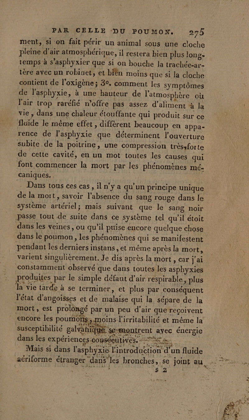 ment, si on fait périr un animal sous une cloche pleine d’air atmosphérique, il restera bien plus long temps’à s'asphyxier que si on bouche la trachée-ar- contient de l’oxigène ; 30. comment les symptômes de l'asphyxie, à une hauteur de l'atmosphère où l'air trop raréfié n'offre pas assez d’aliment à la vie ; dans une chaleur étouffante qui produit sur ce fluide le même effet , diffèrent beaucoup en appa- rence de l'asphyxie que déterminent l'ouverture subite de la poitrine, une compression trèssforte de cette cavité, en un mot toutes les causes qui font commencer la mort par les phénomènes Mé= caniques. | | . Dans tous ces cas, il n’y a qu’un principe unique de la mot, savoir l'absence du sang rouge dans le système artériel; mais suivant que le sang noir passe tout de suite dans ce système tel qu’il étoit dans les veines, ou qu’il puise encore quelque chose dans le poumon, les phénomènes qui se manifestent varient singulièrement. Je dis après la mort , car j'ai constamment observé que dans toutes les asphyxies produites par le simple défaut d'air respirable, plus la vie tarde à se terminer, et plus par conséquent l'état d'angoïsses et de malaise qui la sépare de la mort, est prolôngé par un peu d’air que recoivent encore les poumons; moins l'irritabilité et même la susceptibilité galvahiqué se-montrent avec énergie dans les expériences.conséeutiyes, a ; ; ee mer des SIC MR RP SES à BURN Bin Mais si dans l’asphyxie l'introduction d’un fluide *s 2 Msase à