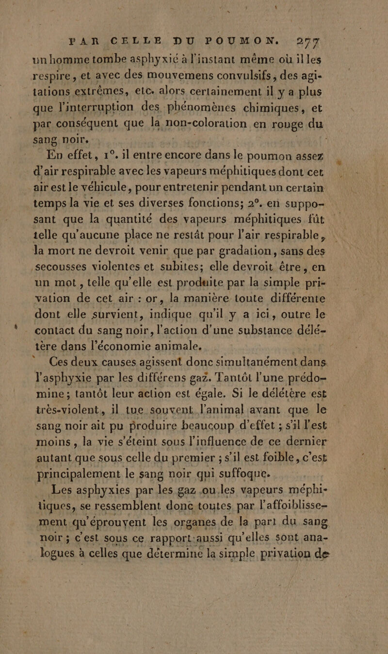 un homme tombe asphyxié à l'instant méme où illes respire, et avec des mouvemens convulsifs, des agi- | tations extrêmes, etc. alors certainement il y a plus que l'interruption des. phénomènes chimiques, et par conséquent que la non-coloration en rouge du sang noir. | ; En effet, 1°. il entre encore dans le poumon assez d'air respirable avec les vapeurs méphitiques dont cet air est le véhicule, pour entretenir pendant un certain temps la vie et ses diverses fonctions; 2. en suppo- sant que la quantité des vapeurs méphitiques fût telle qu'aucune place ne restät pour l'air respirable, la mort ne devroit venir que par gradation, sans des secousses violentes et subites; elle devroit être, en un mot , teile qu'elle est produite par la simple pri- vation de cet air : or, la manière toute différente dont elle survient, indique qu'il y a ici, outre le contact du sang noir, l'action d'une substance délé- ière dans l’économie animale. Ces deux causes agissent donc Ra: dans. À asphyxie par les ape AR gaz. Tantôt l'une prédo- mine ; tantôt leur action est égale. Si le délétère est irés-violent, il tue souvent que avant que le sang noir ait pu produire beaucoup d'effet ; s'il l'est moins, la vie s'éteint sous l'influence de ce dernier autant que sous celle du premier ; s'il est foible, c'est principalement le sang noir qui suffoque. Les asphyxies par les gaz ou.les vapeurs méphi- tiques, se ressemblent donc toutes. par l'affoiblisse- ment qu éprouvent les organes de la part du sang noir; Cest sous ce rapport:aussi qu'elles sont ana- Moi à celles que détermine la simple privation de