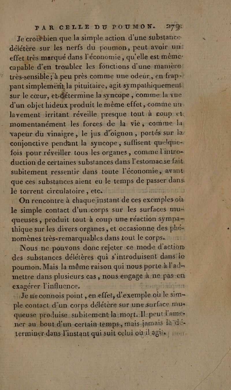 Je croiëbien que la simple action d’une substance délétère sur les nerfs du poumon, peut avoir um! effet très marqué dans l'économie, qu elle est même: capable d'en troubler les fonctions d’une mamière très-sensible ; à peu près comme une odeur, en frap- pant simplemeérit la pituitaire, agit sympathiquement; sur le cœur, etsdétermine la syncope ; comme la vue d’un objet hidéux produit le même effet, comme un. lavement irritant réveille presque tout à coup et: momentanément les forces de la vie, comme la vapeur du vinaigre, le jus d’oignon, portés sur la conjonctive pendant la syncope, suffisent quelque fois pour réveiller tous les organes, comme l'intro- duction de certaines substances dans l’estomacse-fait. subitement ressentir dans toute l’économie, avant: que ces substances aient eu le temps de passer dans: le torrent circulatoire , etc. His On rencontre à eue instant de ces sscnipleis où le simple contact d’unicorps sur Îles surfaces mu- queuses , produit tout à coup une réaction sympa= thique sur les divers organes , et occasionne des phé= nomènes très-remarquables dans tout le corps. Nous ne pouvons donc rejeter ce mode d'actio® des substances délétères qui s’introduiserit dans le poumon. Mais la même raison qui nous porte. à l'ad= mettre dans plusieurs cas, nous engage à-ne: pas: en exagérer l'influence. | Je n'econnois point , eneffet, d' enare los oùle sim= res contact, d'un corps délétère sur uneisurface mu queuse produise subitement la:mort:Il. peut l'ames ner au bout d'un..certain-temps:, mais jamais À Fa ace terminer.dans l'instant qui suit celui où il agiis J