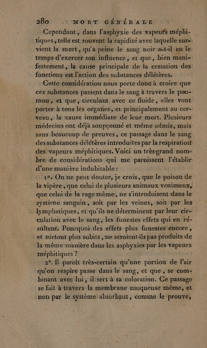 280: MORT CÉNÉRATLE Cependant, dans l'asphyxie des vapeufs méphi- tiques, tellé est souvent la rapidité avec laquelle sur= vient la mort ; qu'à peine le sang noir a=t-il eu le temps d'exercer son influence, et que, bien mani- festement, la cause principale de la cessation des: fonctions: est l’action des substances délétères. - Cette considération nous porte donc à croire que ces substances passent dans le sang à travers le pou- porter à tous les organes, et principalement au cer- veau, la cause immédiate de leur mort. Plusieurs médecins ont déja soupçonné et même admis, mais sans beaucoup de preuves, ce passage dans le sang des substances délétères introduites par la respiratiort des vapeurs méphitiques. Voici un trèsgrand nom- bre de considérations qui me paroissént, l’établir d’une manière indubitable : 10. On ne peut douter, je crois, que le poison de la vipère , que celui de plusieurs animaux venimeux, que celui de la rage même, ne s’introduisent dans le culation avec le sang, les funestes effets qui en ré- sultent. Pourquot des effets plus funestes encore, et surtout plus subits,ne seroient-ils pas produits de la même manière dans les. asphyxies par les vapeurs méphitiques ? et LA paroît très-certain qu’une portion de l'air qu'on respire passe dans le sang, et que , se com- binant avec lui ; ilisert à sa élératieu: Ce passage se fait à travers la membrane muqueuse même, et