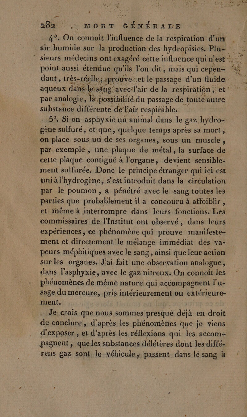 L] LS 292 ‘ ; MORT GÉNÉRALE 4°, On connoît l'influence de la respiration d’un air humide sur la production des hydropisies. Plu- point aussi étendue qu' ïls l'on dit, mais qui cepen- Env aqueux dans:le: säng: avec/l’air de la respiration ; et substance différente de Fair respirable. 5°. Sion asphyxie un animal dans le gaz hydro- gène sulfuré, et que, quelque temps après sa mort, on place sous un de ses organes, sous un muscle, par exemple , une plaque de métal, la surface de cette plaque contiguë à l'organe, devient sensible- ment sulfurée. Donc le principe étranger qui ici est wni à l'hydrogène, s’est introduit dans la circulation par le poumon, a pénétré avec le sang toutes les parties que probablement il a concouru à affoiblir , et même à interrompre dans leurs fonctions. Les commissaires de l'Institut ont observé, dans leurs expériences , ce phénomène qui prouve manifeste- ment et directement le mélange immédiat des va- peurs méphitiques avec le sang , ainsi que leur action sur les organes. J'ai fait une observation analogue, phénomènes de même nature qui accompagnent l’u- sage du mercure, pris intérieurement ou extérieure- meni. | Je: crois que nous sommes presqué déjà en droit de conclure, d’après les phénomènes que je viens d'exposer , et d’après les réflexions qui les accom= paguent, queles substances délétères dont les diffé- rens gaz sont le véhicule, passent dans le sang à A