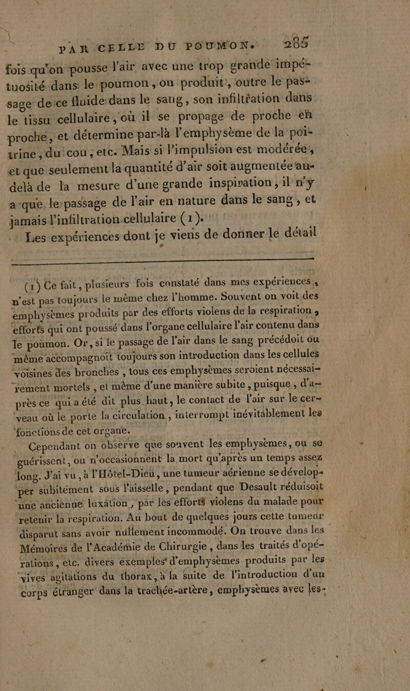 fois qu'on pousse l'air avec une trop grande impé- tuosité dans: le pournon , on produit’, outre le pas&gt; sage derce fluide: dans le sang, son infiltfation dans le tissu cellulaire, où il se propage de proche eñ proche, et détermine par-là l'emphysème de la poi- trine , duicou , etc. Mais si limpulsion est modérée, et que seulement la quantité d’air soit augmentée au- delà de la mesure d’une grande inspiration , il n'y aïque. lerpassage de l'air en nature dans le sang , et jamais ’infiltration cellulaire (1). + Lies expériences dont je viens de donner le détail a ———————————————— &lt;— (r) Ge fait, plusieurs fois constaté dans mes expériences  n’est pas toujours le même chez l'homme. Souvent on voit des emphysèmes produits par des efforts violens de la respiration , “efforts qui ont poussé dans l'organe cellulaire l'air contenu dans le poumon. Or, si le passage de l'air dans le sang précédoit ou même accompagnoit toujours son introduction dans les cellules Voisines des bronches , tous ces emphysèmes seroient nécessai= ‘rement mortels , et même d’une manière subite , puisque ; d'a près ce quiaété, dit plus haut, le contact de l'air sur le cer ‘veau où le porte la circulation , interrompt inévitablement les ‘fonctions de cet organe. Cependant on observe que souvent les emphysèmes, ou se : guérissent, ou n’occasionnent la mort qu'après un temps assez Jong. J'ai vu, à l'Hôtel-Dieu, une tumeur aérienne se dévelop ‘per subitement sous Vaisselle, pendant que Desault réduisoit une ancienne luxation , par les efforts violens du malade pour retenir la respiration. Au bout de quelques jours cette tumeur disparut sans avoir nullement incommodé. On trouve dans les Mémoires de l'Académie de Chirurgie , dans les traités d'opé- rations , etc. divers exemples’ d'emphysèmes produits par les vives agitations du thorax, à la Suite de l'introduction d’un corps étranger dans la trachée-artère, emphysèmes avec les-