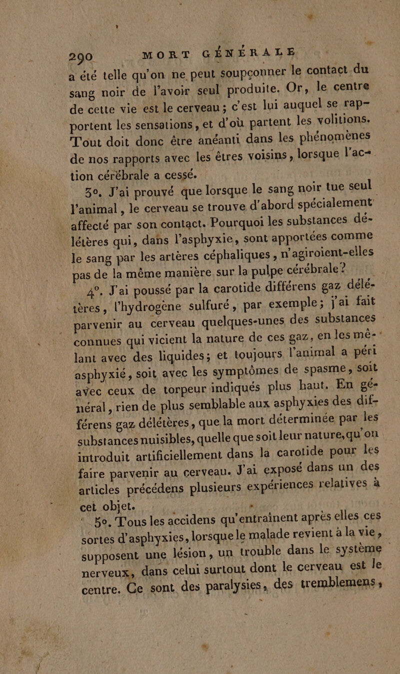 a été telle qu'on ne peut soupçonner le contact du sang noir de l'avoir seul produite, Or, le centre de cette vie est le cerveau ; c'est lui auquel se rap- portent les sensations, et d'où partent les volitions. T'out doit donc être anéanti dans les phénomènes de nos rapports avec les êtres voisins , lorsque lac+ tion cérébrale a cessé. | Go, J'ai prouvé que lorsque le sang noir tue seul l'animal , le cerveau se trouve d'abord spécialement \ affecté par son contact. Pourquoi les substances de- létères qui, dans l’asphyxie, sont apportées comme le sang par les artères céphaliques , n'agiroient-elles pas de la même manière sur la pulpe cérébrale ? 49, J'ai poussé par la carotide différens gaz délé- [4 _rères, l'hydrogène sulfuré, par exemple; j'ai fait parvenir au cerveau quelques-unes des substances connues qui vicient la nature de ces gaz, en les mé-* lant avec des liquides; et toujours l’animal a péri asphyxié, soil avec les symptômes de spasme, soit avec ceux de torpeur indiqués plus haut, En gé- néral, rien de plus semblable aux asphyxies des dif- férens gaz délétères, que la mort déterminée par les substances nuisibles, quelle que soit leur nature,qu'on introduit artificiellement dans la carotide pour les faire parvenir au cerveau. J'ai exposé dans un des articles précédens plusieurs expériences relatives à cet obiet. a LS : Bo. T'ous les accidens qu'entrainent après elles ces sortes d’asphyxies, lorsque le malade revient à la vie, supposent une lésion, un trouble dans le système ner veux» dans celui surtout dont le cerveau est le centre. Ce sont des paralysies, des tremblemens ,