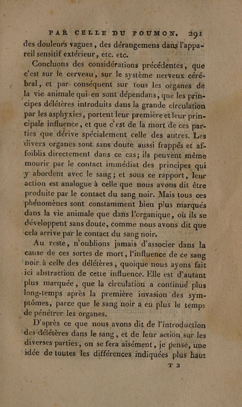 des douleurs vagues , des dérangemens dans l’appa- reil sensitif extérieur , etc. etc, nd 4 nt Concluons des considérations précédentes, que c'est Sur le cerveau, sur le système nerveux céré- bral, et par conséquent sur tous les organes de la vie animale qui-en sont dépendans, que les prin- cipes délétères introduits dans la grande circulation par les asphyxies, portent leur première’et leur prin- cipale influence , et qué c’est de la mort de ces par- ties que dérive spécialement celle des autres. Les divers organes sont. sans doute aussi frappés et af- foiblis directement dans ce cas; ils peuvent même. mourir par le contact immédiat des principes qui y abordent avec le sang ; et sous ce rapport, leur action est analogue à cellé que nous avons dit étre produite par le contact du sang noir. Mais tous ces phénomènes sont constamment bien plus marqués dans la vie animale que dans l’organique, où ils se développent sans doute, comme nous avons dit que cela arrive par le contact du sang noir. A Au reste, n'oublions jamais d'associer dans la cause de ces sortes de mort, l'influence de ce sang noir. à celle des délétères, quoique nous ayons fait ici abstraction de cette influence. Elle est d’autant plus marquée, que la circulation à continué plus long-temps après la première invasion des sym- ptômes, parce que le sang noir à eù plus le temps ‘de pénétrer les organes. ne | . D'après ce que nous avons dit de l'introduction ‘des délétères dans le sang , et de leur action sur les diverses parties, on se fera aisément , je pensé, une idée de toutes les différences indiquées plus haut T 2