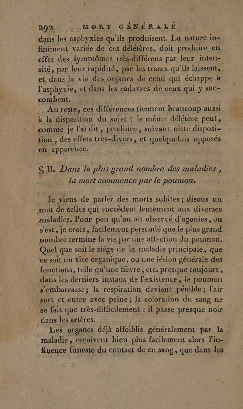 dans les ssphyaies qu'ils produisent. La nature in- finiment variée de ces délétères, doit produire en effet des symptômes très: -différens par leur inten- sité, par leur rapidité, par les traces qu ils laissent, . et, dans la vie des organes de celui qui échappe à l'asphyxie, et dans les cadavres de ceux qui y suc- combent. Au reste, ces différences tiennent beaucoup aussi à la disposition du sujet : le même délétère peut, comme je l'ai dit, produire ; suivant cette disposi- tion, des effets uès-divers , et quelquefois PRRESÉS en APRAEFAGE: SI. Dans le plus grand nombre des maladies, ns ; k da mort commence par le poumon. … Je viens de parler des morts subites ; disons un mot de celles qui succèdent lentement aux diverses maladies. Pour peu qu'on ait observé d'agonies , on s'est, je crois, facilement persuadé que le ne grand rombre termine la vie par une affection du poumon. Quel que sOiL le siége de la maladie principale, que ce soil un vice Peanique ou une lésion générale des fonctions, telle qu’une hèvre, etc. presque toujours, dans les derniers instans de nes , le poumon .S embarrasse; la respiration devient pénible ; l'air sort etentre avec peine ; la coloration du sang ne se fait que irès-difficilement : : il passe presque noir dans les artères. ES: organes déjà affoiblis généralement par la. maladie, reçoivent bien plus facilement alors l'in- fluence Fo du contact de ce sang, que dans les