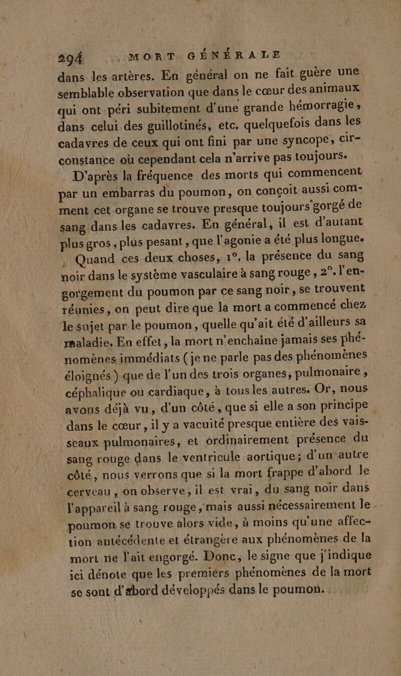 dans les artères. En général on ne fait guère une, semblable observation que dans le cœur des animaux qui ont péri subitement d'une grande hémorragie» dans celui des guillotinés, etc. quelquefois dans les cadavres de ceux qui ont fini par une syncope; cir- constance où cependant cela n'arrive pas toujours: D'après la fréquence des morts qui commencent par un embarras du poumon, on conçoit aussi COM: | ment cet organe se irouve presque toujours'gorgé de sang dans les cadavres. En général, il est d'autant plus gros , plus pesant , que l'agonie a été plus longue. . Quand ces deux choses, 1°, la présence du sang noir dans le système vasculaire à sang rouge , 2°. l'en- gorgement du poumon par ce sang noir , S€ trouvent réunies, on peut dire que la mort a commencé chez le sujet par lé poumon, quelle qu'ait été d’ailleurs sa maladie. En effet, la mort n’enchaine jamais ses phé- nomènes immédiats (je ne parle pas des phénomènes éloignés ) que de l’un des trois organes, pulmonaire ; cépbalique ou cardiaque, à tous les autres. Or, nous avons déjà vu, d'un côté, que si elle a son principe dans le cœur, il y a vacuité presque entière des vais- sceaux pulmonaires, et ordinairement présence du sang rouge dans le ventricule aortique; d’un'autre côté, nous verrons que si la mort frappe d’abord le cerveau , on observe, il est vrai, du sang noir dans l'appareil à sang rouge ; mais aussi nécessairement le poumon sé trouve alors vide, à moins qu’une affec- tion antécédente et étrangère aux phénomènes de la mort ne l'ait engorgé. Donc, le signe que j'indique ici dénote que les prémiérs phénomènes de la mort se sont d’Abord développés dans le poumon.
