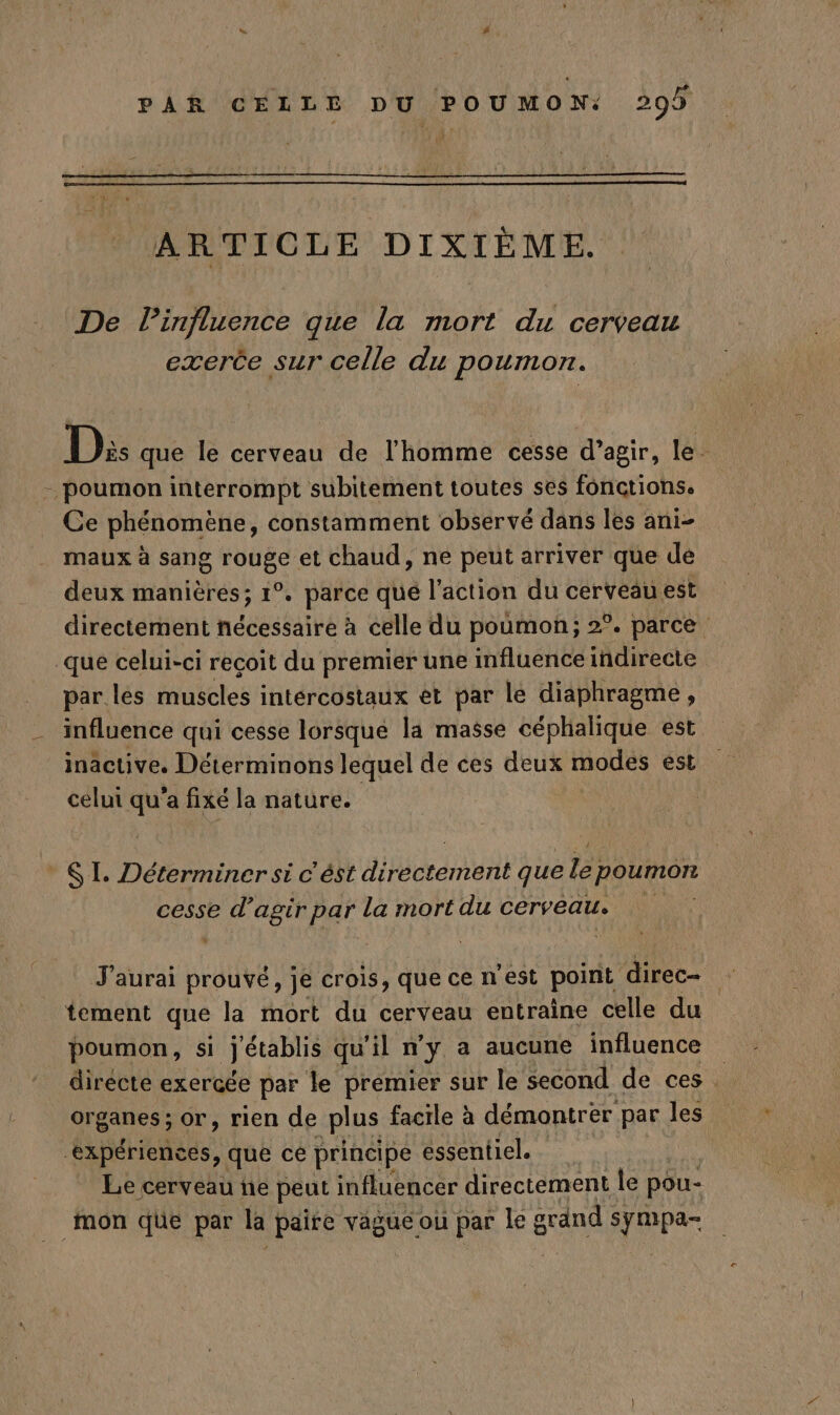 ARTICLE DIXIÈME. De linfluence que la mort du cerveau exerce sur celle du poumon. D: que le cerveau de l'homme cesse d’agir, le. - poumon interrompt subitement toutes ses fonctions. Ce phénomène, constamment observé dans les ani- maux à sang rouge et chaud, ne peut arriver que de deux manières; 1°. parce qué l'action du cerveau est directement nécessaire à celle du poumon; 2°. parce _qué celui-ci reçoit du premier une influence indirecte par les muscles intércostaux êt par le diaphragme, influence qui cesse lorsque la masse céphalique est inactive. Déterminons lequel de ces deux (ROUES est celui qu'a fixé la nature. ® SL Déterminer si c'ést drédrement que fe poumon cesse d’agir par la mort du cerveau. J'aurai prouvé, je crois, que ce n'est point direc- + tement que la mort du cerveau entraîne celle du poumon, si établis qu'il n'y a aucune influence directe exercée par le premier sur le second de ces. organes; or, rien de plus facile à démontrer par les ‘expériences, que ce principe essentiel. Le cerveau ne peut influencer directement le pou- mon que par la paire vague ou par le grand : sympa-