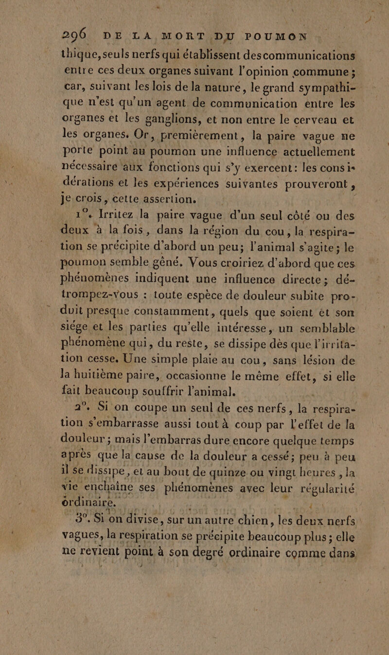 \ 296 DE LA MORT DU POUMON thiq ue, seuls nerfs qui établissent descommunications entre ces deux organes suivant l'opinion commune; car, suivant les lois de la nature, le grand sympathi- | que n'est qu'un agent de communication entre les organes et les ganglions, et non entre le cerveau et les organes, Or, premièrement, la paire vague ne porte point au poumon une influence actuellement nécessaire aux fonctions qui s’y exercent: les cons is dérations et les expériences suivantes prouveront , je Co cetle asserlion. 4 Due la paire vague d’un seul côté ou des ‘Rd à la fois, dans la région du cou, la. respira- tion se précipite d’abord un peu; l'animal s’agite; le poumon semble gêné, Vous croiriez d’abord que ces phénomènes PNR une influence directe; dé- trompez-vous : toute espèce de douleur subite pro- duit presque constamment, quels que soient ét son siège et les parties qu'elle intéresse, un semblable phénomène qui, du reste, se dissipe de que lirrita- tion cesse, Une simple plaie au cou, sans lésion de Ja huitième paire, occasionne le même effet, si elle fait Anup souffrir l'animal. | 2° Si on coupe un seul de ces nerfs, la respira- tion s’embarrasse aussi tout À coup par L'effet de la douleur ; mais l'embarras dure encore quelque temps a près que la cause de la douleur a cessé; peu à peu il se dissipe, et au bout de quinze ou vingt heures, la vie enchaîne ses is avec leur régularité | érdinaire. | | 1e 3°, Si on divise, sur un autre chien, ‘HS deux nerfs. vagues, la respiration se précipite FAUNE. plus ; elle ne revient point à son degré ordinaire comme dans }