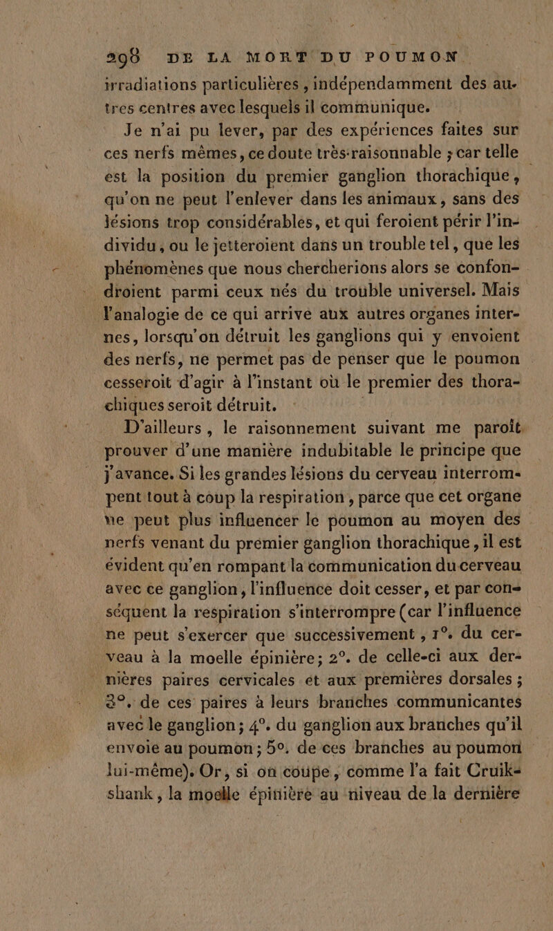 irradiations particulières , indépendamment des au. tres centres avec lesquels il communique. Je n’ai pu lever, par des expériences faites sur ces nerfs mêmes, ce doute trés-raisonnable ; car telle est la position du premier ganglion thorachique, qu’on ne peut l'enlever dans les animaux, sans des lésions trop considérables, et qui feroient périr l’in- dividu , ou le jetteroient dans un trouble tel, que les phénomènes que nous cherchérions alors se confon- droïent parmi ceux nés du trouble universel. Mais lanalogie de ce qui arrivé aux autres organes inter- nes, lorsqu'on détruit les ganglions qui y envoient des nerfs, ne permet pas de penser que le poumon cesseroit d agir à l'instant où le premier des thora- chiques seroit détruit. D ailleurs, le raisonnement suivant me paroît prouver d’une manière indubitable le principe que j'avance. Si les grandes lésions du cerveau interrom- pent tout à coup la respiration , parce que cet organe ve peut plus influencer le poumon au moyen des nerfs venant du prémier ganglion thorachique , il est évident qu’en rompant la communication du cerveau avec ce ganglion, l'influence doit cesser, et par con séquent la respiration s'interrompre (car l'influence ne peut s'exercer que successivement , 1° du cer- veau à la moelle épinière; 2°. de celle-ci aux der- . mières paires cervicales ét aux premières dorsales ; 8°. de ces paires à leurs branches communicantes avec le ganglion; 4°. du ganglion aux branches qu'il envoie au poumon ; 5°. de ces branches au poumon lui-même). Or, si on coupe, comme l’a fait Cruik= shank , la moelle épinière au niveau de la dernière