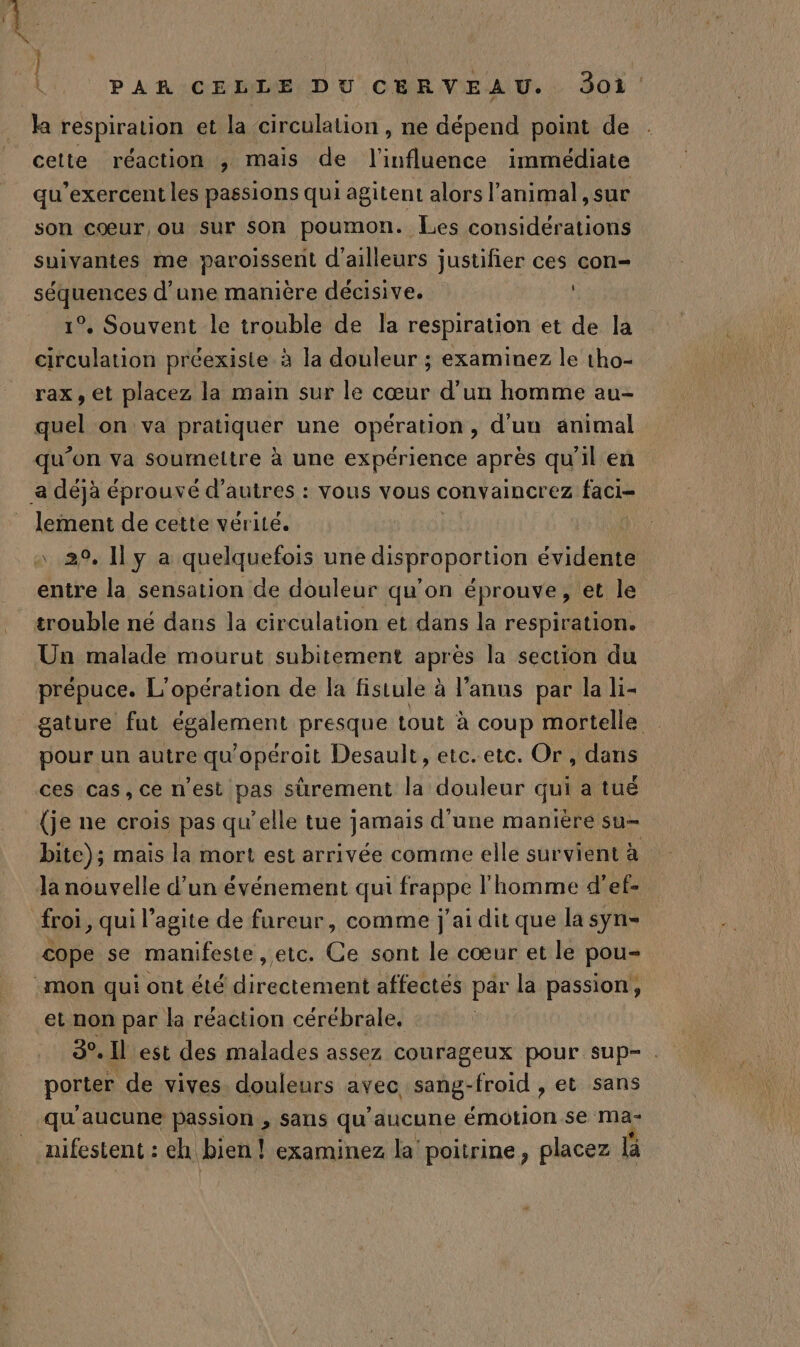 la respiration et la circulation, ne dépend point de cette réaction , mais de l'influence immédiate qu’exercent les passions qui agitent alors l'animal, sur son cœur, ou sur son poumon. Les considérations suivantes me paroissenit d’ailleurs justifier ces con- sAARROES d’une manière décisive. 1°. Souvent le trouble de la respiration et de la circulation préexisie à la douleur ; examinez le tho- rax, et placez la main sur le cœur d’un homme au- quel on va pratiquer une opération, d’uu animal qu'on va sourmeltre à une expérience après qu'il en lement de cette vérité. entre la sensation de douleur qu’on éprouve, et le trouble né dans la circulation et dans la respiration. Un malade mourut subitement après la section du prépuce. L'opération de la fistule à l'anus par la li- gature fut empne presque tout à coup mortelle pour un autre qu'opéroit Desault, etc.etc. Or, dans ces cas, ce n'est pas sûrement la douleur qui a tUË (je ne crois pas qu'elle tue jamais d'une manière su- bite); mais la mort est arrivée comme elle survient à Ja nouvelle d’un événement qui frappe l'homme d'ef- froi, qui l’agite de fureur, comme j'ai dit que la syn- cope se manifeste , etc. Ce sont le cœur et le pou et non par la réaction cérébrale, 3°. Il est des malades assez courageux pour sup- porter de vives douleurs avec sang-froid , et sans qu'aucune passion , sans qu'aucune émotion se ma nifestent : eh bien! examinez la poitrine, placez Bi