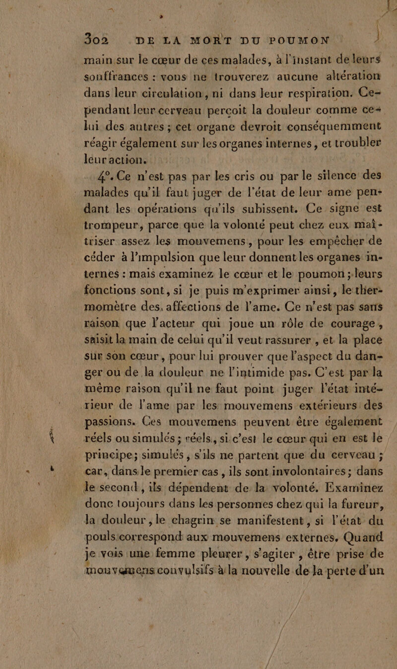 souffrances : vons ne trouverez aucune altération dans leur cireulation, ni dans leur respiration. Ce- lui des autres ; cet organe devroit conséquemment réagir également sur les organes internes , et troubler leur action. 4°. Ce n’est pas par les cris ou par le silence des iriser assez les mouvemens, pour les empêcher de céder à l'impulsion que leur donnentles organes in- ternes : mais examinez le cœur et le poumon ;-leurs fonctions sont, si je puis m’exprimer ainsi, le thier- momètre des, affections de l'ame. Ce n’est pas sais raison que l'acteur qui joue un rôle de courage, saisit la main de celui qu’il veut rassurer, et la place sur son cœur, pour lui prouver que aspect du dan- ger où de la douleur ne l’intimide pas. C’est par la même raison qu'il ne faut point juger l’état imté- passions. Ces mouvemens peuvent être également principe; simulés, s'ils ne partent que du cerveau ; car, dans.le premier cas , ils sont involontaires; dans donc toujours dans les personnes chez qui la fureur, pouls:correspond aux mouvemens externes. Quand je vois une femme pleurer, s’agiter , être prise de mouvamens convulsifs à:la nouvelle de Ja perte d'un