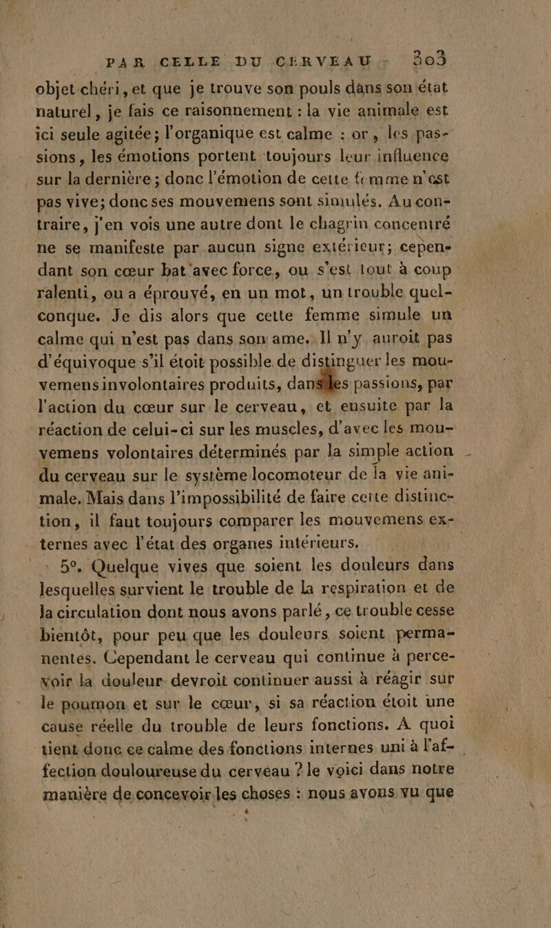objet chéri, et que je trouve son pouls dans son état naturel, je fais ce raisonnement : la vie animale est ici seule agitée ; l'organique est calme : or, les pas- sions , les émotions portent toujours leur influence sur la dernière ; donc l'émotion de cette mme n'est pas vive; donc ses mouvemens sont simulés. Au con- traire, j'en vois une autre dont le chagrin concentré ne se manifeste par aucun signe extéricur; Cepene dant son cœur bat'avec force, ou s'est Iout à coup ralenti, ou a éprouvé, en un mot, un trouble quel- conque. Je dis alors que cette femme simule un calme qui n’est pas dans son ame. Il n'y auroit pas d’équivoque s’il étoit possible de distinguer les mou- vemensinvolontaires produits, Gand. passions, par l'action du cœur sur le cerveau, et ensuite par la réaction de celui-ci sur les muscles, d'avec les mou- vemens volontaires déterminés par la simple action du cerveau sur le système locomoteur de fa vie ani- male. Mais dans l’ impossibilité de faire ceite distinc- tion, 1l faut toujours comparer les mouvemens ex- ternes ayec l’état des organes intérieurs, | 5°, Quelque vives que soient les douleurs dans lesquelles survient le trouble de la respiration et de Ja circulation dont nous avons parlé, ce trouble cesse bientôt, pour peu que les douleurs soient perma- nentes. Cependant le cerveau qui contimue à perce- voir la douleur devroit continuer aussi à réagir sur le poumon et sur le cœur, si sa réaction étoit une cause réelle du trouble de leurs fonctions. À quoi tient donc ce calme des fonctions internes uni à l'af- fection douloureuse du cerveau ? le voici dans notre manière de concevoir.les choses : nous avons vu que AQU L: