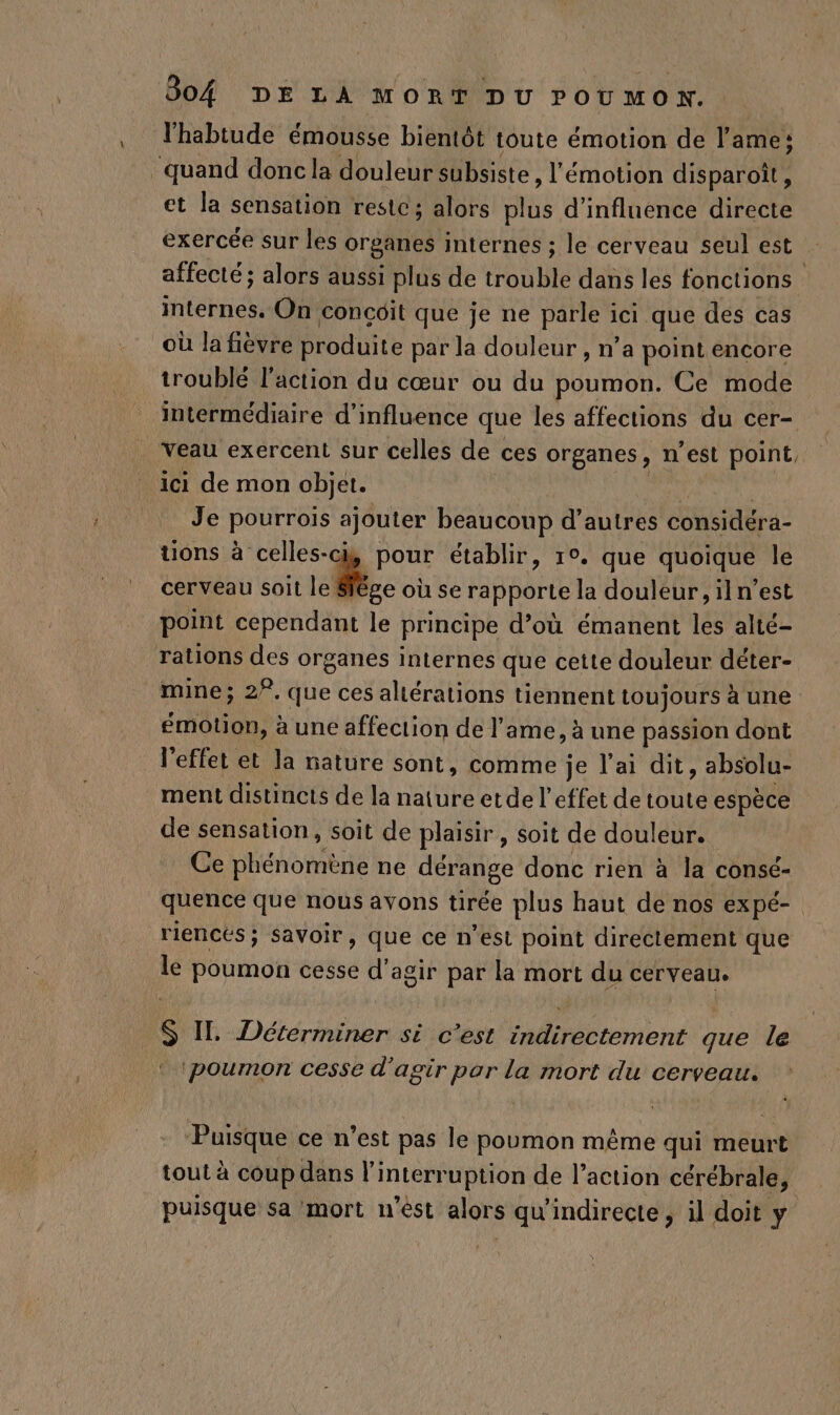 l'habtude émousse bientôt toute émotion de l'ame: ‘quand donc la douleur subsiste, l'émotion disparoît, et la sensation restc; alors LT d'influence directe exercée sur les organes internes ; le cerveau seul est affecté ; alors aussi plus de trouble dans les fonctions internes. On concôit que je ne parle ici que des cas où la fièvre produite par la douleur , n’a point encore troublé l’action du cœur ou du poumon. Ce mode intermédiaire d'influence que les affections du cer- Veau exercent sur celles de ces organes , N'est point, ici de mon objet. Je pourrois ajouter beaucoup d’autres considéra- tions à celles-ci, pour établir, 1°. que quoique le cerveau soit le | ‘ie où se rapporte la douleur, iln’est point cependant le principe d’où émanent les alté- rations des organes internes que cette douleur déter- mine; 2°, que ces allérations tiennent toujours a une émotion, à une affection de l'ame, à une passion dont l'effet et la nature sont, comme je l'ai dit, absolu- ment distincts de la nature etde l'effet de toute espèce de sensation, soit de plaisir, soit de douleur. Ce phénomène ne dérange donc rien à la consé- quence que nous avons tirée plus haut de nos ex pé- riencés; Savoir, que ce n’est point directement que le poumon cesse d'agir par la mort du cerveau. s IL Déterminer si c'est indirectement que le ‘poumon cesse d'agir por la mort du cerveau. Puisque ce n'est pas le poumon même qui meurt tout à coup dans l'i Interruption de l’action cérébrale, puisque sa mort n'èst alors qu'indirecte , il doit y