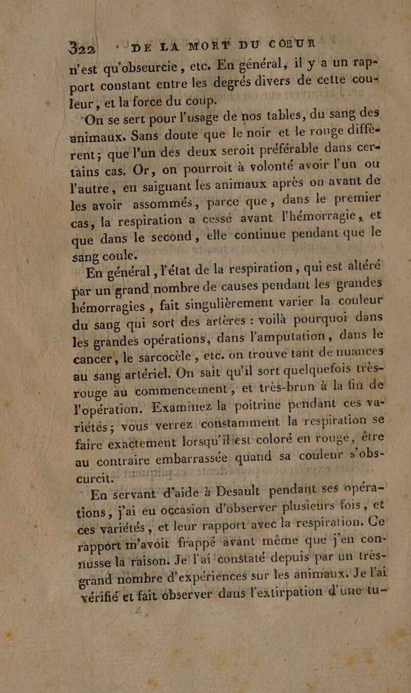 Boo) ‘DE LAÏMORT DU CŒUR ! . n'est qu'obseurcie , etc. En général, il y a un rap- port constant entre les degrés divers de cette cou: | Jeur, et la force du coup. DURE On se sert pour usage de nos tables, du sang des animaux. Sans doute que le noir et le rouge diffès rent; que l’un des deux seroit préférable dans cer- tains cas. Or, on pourroit à volonté avoir lun ou l'autre, en saiguant les animaux après où avant de lés avoir assommés, parce que, dans le premier cas, la respiration a cessé avant l'hémorragie, et que dans le second , elle continue pendant que le sang coule. Maui LHSRRAEA VS © En général , l’état de la respiration , qui est alléré par un grand nombre de causes pendant les grandes hémorragies , fait singulièrement varier la couleur du sang qui sort des artères : voilà pourquoi dans les grandes opérations, dans l'amputation, dans le cancer’, le sarcocèle , etc. on trouve tant de nuances au sang artériel. On sait qu'il sort quelquefois trés- rouge au commencement, € très-brun à la fin de l'opération. Examinez la poitrine pendant ces va- riétés ; vous verrez. constamment Ja respiration se. faire éxaëtement lorsqu'iliest coloré en rouge, être au contraire embarrassée quand sa couleur s’obs- “aile ul SÉRE à das h * En servant d’aide à Desault pendañt ses opéra- tions, j'ai eu occasion d'observer plusieurs fois, et ces variétés , et leur rapport'avec la respiration. Ce’ rapport mavoil frappé ‘avant même que jen con- nusse la raison. Je l'ai conélaté depuis par un très- rand nombre d'expéfiénces sur les animaux. Je l'ai vérifié et fait ébserver dans l'extirpation d'une tu y