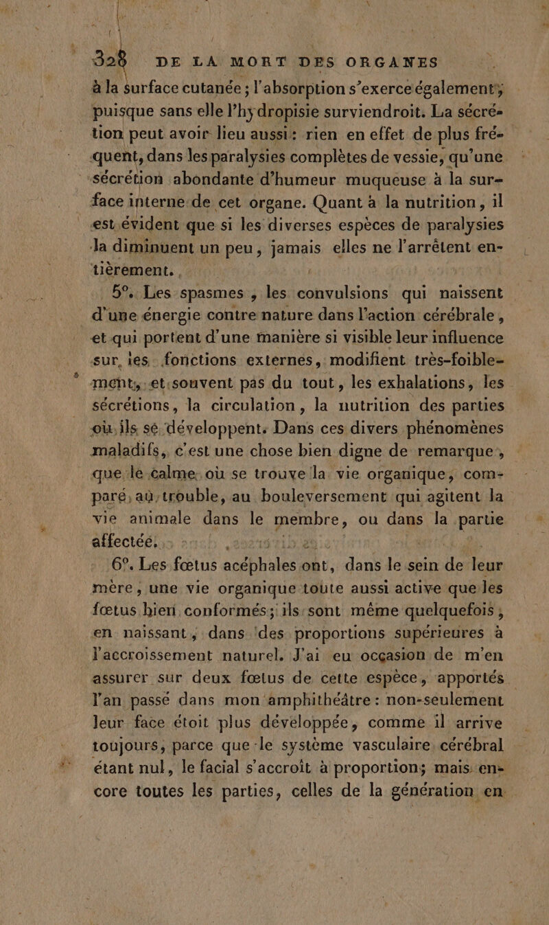 ( / 928 DE LA MORT DES ORGANES à la surface cutanée : : l'absorption s ‘exerceégalement, | puisque sans elle hy dropisie surviendroit. La sécré= tion peut avoir lieu aussi: rien en effet de plus frés quent, dans les paralysies complètes de vessie, qu'une sécrétion abondante d'humeur muqueuse à la sur- face interne-de cet organe. Quant à la nutrition, il est évident que si les diverses espèces de paralysies Ja diminuent un peu, jamais elles ne l'arrêtent en- tièrement., 5% Les spasmes , les convulsions qui naïssent d'une énergie contre nature dans l’action cérébrale, et qui portent d’une manière si visible leur influence sur es fonctions externes, modifient très-foible- meht;-et:souvent pas du tout, les exhalations, les sécrétions, la circulation, la nutrition des parties oi ils sé ‘développent. Din ces divers phénomènes maladifs,, c'est une chose bien digne de remarque, que le calme: où se trouve la vie organique, com paré; aù,trouble, au bouleversement qui agitent la vie animale dans le pare, ou dans la partie affecté: | 6°, Les fœtus acéphales à dans le sein de us mère, une vie organique tobte aussi active que les fœtus bien conformés;:ils sont même quelquefois ; en naissant, dans des proportions supérieures à l'accroissement naturel. J'ai eu ocçasion de m'en assurer sur deux fœtus de cette espèce, apportés l'an passé dans mon amphithéâtre : non-seulement Jeur face étoit plus développée, comme il arrive toujours, parce que ‘le système vasculaire cérébral étant nul, le facial s'accroît à proportion; maisen- core toutes les parties, celles de la génération en