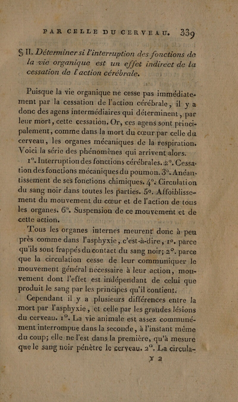 S Il, Déterminer si l'interruption des fonctions de da wie organique est un effet indirect de la cessation de l'action cérébrale. Loti 4 Puisque la vie organique ne cesse pas immédiate: ment par la cessation de l’action cérébrale, il ya donc des agens intermédiaires qui déterminent, par leur mort, cette cessation, Or, ces agens sont princt- palement, comme dans la mort du cœur par celle da cerveau, les organes mécaniques de la respiration, Voici la série des phénomènes qui arrivent-alors. 1°. Interruption des fonctions cérébrales, 2°, Cessa: tion des fonctions mécaniques du poumon. 39. Anéan. tissement de ses fonctions chimiques. 4°: Circulation du sang noir dans toutes les barties. 59. Affoiblisse- ment du mouvement du cœur et de l’action de:tous les organes. 6°. Suspension de ce mouvement et de cette action. | | } He 7 | : Lous les organes internes meurent donc à peu près comme dans l’asphyxie , c’est-à-dire, re, parce qu'ils sont frappés du contact du sang noir; 2°. parce que la circulation cesse de leur communiquer le mouvement général nécessaire à leur action, mou vement dont l'effet est indépendant de celui que produit le sang par les principes qu’il contient. Cependant il y a plusieurs différences entre la mort par l'asphyxie, ‘et celle par les grandes lésions du cerveau. 1°. La vie animale est assez communé- ment interrompue dans la seconde, à l'instant même du coup; elle ne l'est dans la première, qu’à mesure que le sang noir pénètre le cerveau. 2°, La circula- x 2