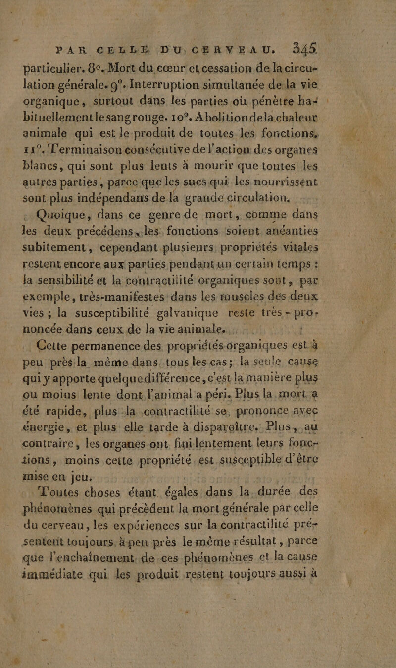 particulier. 8°. Mort du cœur et cessation de la cireue lation. générale. 9°. Interruption simultanée dela vie organique, surtout dans les parties où. pénètre ba: bituellementle sangrouge. 10°. Abolitiondela chaleur animale qui est le produit de toutes les fonctions, 11°. Terminaison consécutive de l’action des organes blancs, qui sont plus lents à mourir que toutes les autres parties, parce que les sucs qui les nourrissent sont plus indépendans de la grande circulation, Quoique, dans ce genre de mort, comme dans les deux précédens,.les: fonctions soient anéanties subitement, cependant plusieurs propriétés vitales restent encore aux parties pendant un certain temps : la sensibilité et la contractilité organiques sont, par exemple, très-manifestes dans les muscles des deux vies ; la susceptibilité galvanique reste très - pro: noncée dans ceux de la vie animale, Cette permanence des propridtés-organiques est à. peu près la mème dans.tous les CAS; la seule cause qui y apporte quelquedifférence, c'est la manière plus ou moins lente dont l'animal a péri. Plus la mort à été rapide, plus la contractilié se, prononce avec énergie, et plus elle tarde à disparoitre.. Plus, au contraire, les organes ont. finilentement leurs fonc- iions, moins cette propriété est susceptible d’être mise en jeu. Toutes choses étant. ne dans la. RO des phénomènes qui précèdent la mort générale par celle du cerveau, les expériences sur la contractilité pré- senterit toujours, ä pen près lemême résultat, parce que lenchainement, de ces phénomènes et la cause immédiate qui les produit restent toujours aussi à