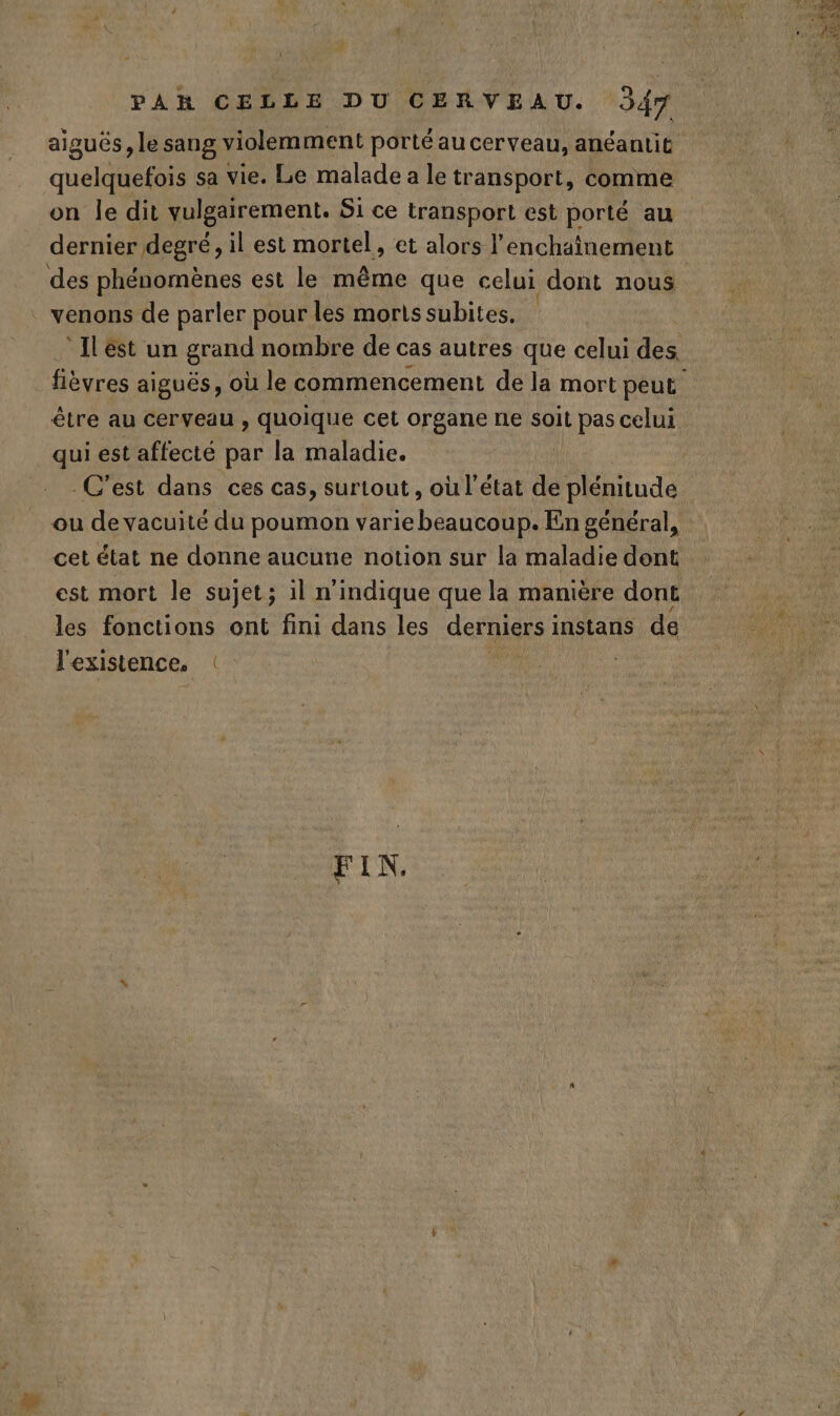 aiguës, le sang violemment porté au cerveau, anéantit quelquefois sa vie. Le malade a le transport, comme on le dit vulgairement. Si ce transport est porté au dernier degré, il est mortel, et alors l’enchaînement des phénomènes est le même que celui dont nous . venons de parler pour les morts subites. °Ilést un grand nombre de cas autres que celui des fièvres aiguës, où le commencement de la mort peut être au cerveau , quoique cet organe ne soit pas celui qui est affecté par la maladie. | C'est dans ces cas, surtout, où l’état de ds ou de vacuité du poumon varie beaucoup. En général, cet état ne donne aucune notion sur la maladie dent est mort le sujet; 1l n'indique que la manière dont les fonctions ont fini dans les défile: instans de l'existence. FIN.