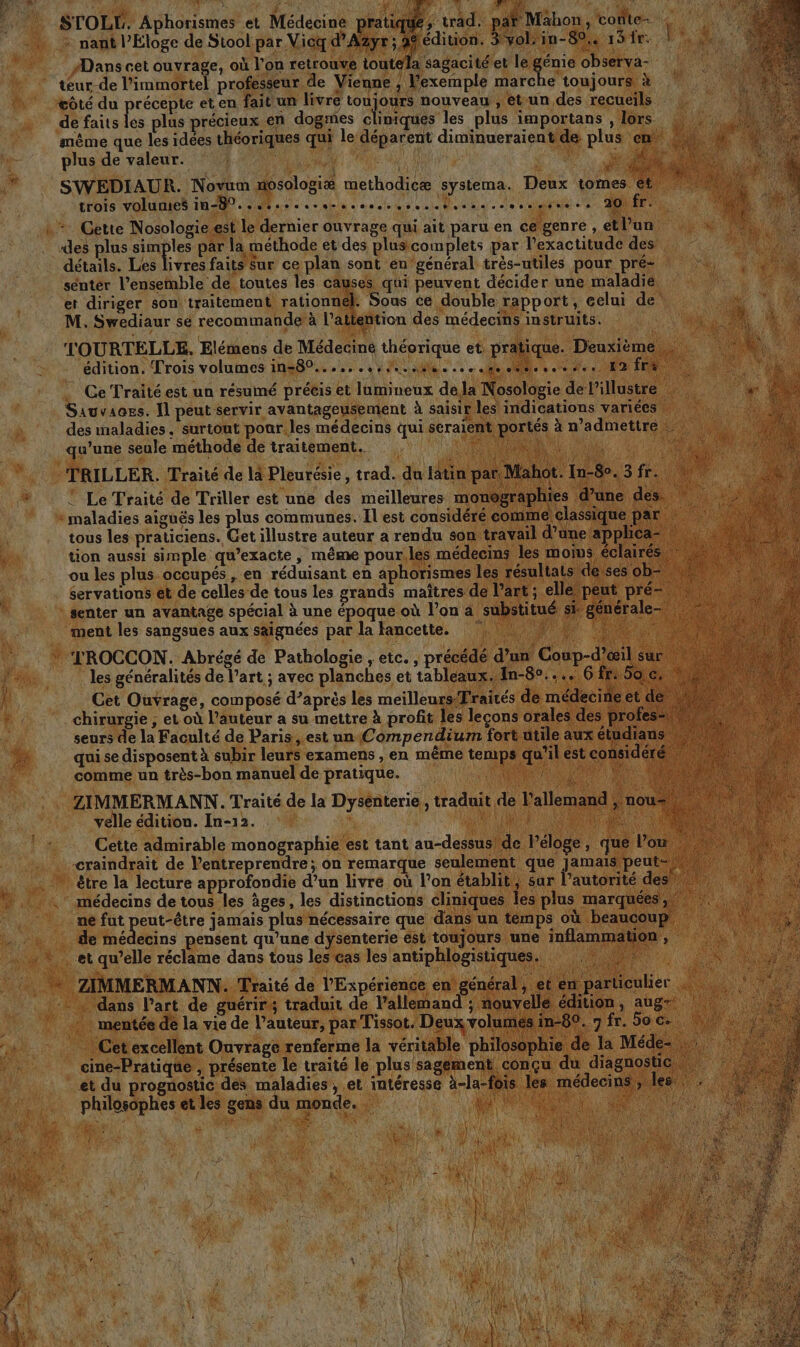 À ) : 1, Au FR Li # STOLÉL, Aphorismes et Médecine pratiqué ; trad. pat Mahon, cote- nant l’Éloge de Stool.par Vicq d’Azyr ; A9édition. 3/vol:in-89.. 15 fr. fs #Dans cet ouvrage, où l’on retrouve ioutela sagacitéet le génie observa- tœur-de l’immortel professeur de Vienne ; Fexemple marche toujours à côté du précepte et en faitun livre toujours nouveau , et-un des recueils de faits les plus précieux en dogmes cliniqués les plus importans , lors même que les idées théoriques qui le déparent diminueraient de plus en 0 plus de valeur. | M À | A ALAN NS SWEDIAUR. Novum mosologiæ methodicæ systema. Deux tomes ét 1tots VOUS ne. Te sel dus dau Doeae: cle ect eue DIE Cette Nosologie.est le dernier ouvrage qui ait paru en ce genré , etl’un des plus simples par la methode et des plus complets par l'exactitude des détails. Les livres faits Sur ce plan sont en général très-utiles pour pré- senter l’ensemble de toutes les causes qui peuvent décider une maladié et diriger son traitement rationnel. Sous ce double rapport, eelui de + M. Swediaur sé recommande à l'attention des médecins instruits. ee. ML t TOURTELLE, Elémens de Médeciné théorique et pratique. Deuxième ‘h. édition. Trois volumes in=80...,...,, 1.404... 0 de, fe. 12 fre Ce Traité est un résumé précis et lumineux de la Nosologie de l’illustre | Sauvacss. Il peut servir avantageusement à saisir les indications variées des maladies. surtout poar.les médecins qui seraient portés à n’admettre qu’une seule méthode de traitement. “Re Là TRILLER. Traité de là Pleurésie, trad. du latin par Mahot. In-80. 3 fr. » © Le Traité de Triller est une des meilleures monographies d’une des : : maladies aiguës les plus communes. Il est considéré comme; classique par tous les praticiens. Cet illustre auteur a rendu son travail d’une applica® » tion aussi simple qu’exacte , même pour,les médecins les moins éclairés» ou les plus occupés , en réduisant en aphorismes les résultats deyses ob= \ servations et de celles de tous les grands maîtres de l’art ; elle peut pré. \ senter un avantage spécial à une époque où l’on a ‘substitué si générale ©: ment les sangsues aux saignées par la lancette. RE 0 à. TROCCON. Abrégé de Pathologie , etc. , précédé d’un Coup-d’œil sur les généralités de l’art ; avec planches et tableaux. {n-8°.... 6 fr 50 c Cet Ouvrage, composé d’après les meilleursFraités de médecine et di chirurgie , et où l’auteur a su mettre à profit les lecons orales des profes= seurs de la Faculté de Paris est un Compendium fort utile aux étudians, qui se disposent à subir leurs examens , en même temps qu’ilest considéré comme un très-bon manuel de pratique. RES LE TN RES ES ZIMMERMANN. Traité de la Dysénterie, traduit de l'allemand , nou! velle édition. In-12. | Jui LR Fi. à Cette admirable monographie est tant au-dessus! de l'éloge, que l’ou craindrait de l’entreprendre ; on remarque seulement que jamais peut- 0 être la lecture approfondie d’un livré où l’on établit, sur lPautorité des #40 médecins de tous les âges, les distinctions cliniques les plus marquées, ne fut peut-être jamais plus nécessaire que dans un temps où beaucoup, 4 médecins pensent qu’une dysenterie est toujours une inflammation , et qu’elle réclame dans tous les cas les antiphlogistiques. ne * ZIMMERMANN. Traité de l’Expérience en général, et en particulier dans l’art de guérir; traduit de l’allemand ; nouvelle édition, aug= : mentée de la vie de l’auteur, par Tissot. Deux volumes in-89. fr. 90 c. | Cet excellent Ouvrage renferme la véritable philosophie de la Méde- , cine-Pratique , présente le traité le plus sagement, conçu du diagnostic. | et du prognostic dés maladies, et intéresse à-la-fois les médecins, les philosophes et les gens du monde. DATES AURA