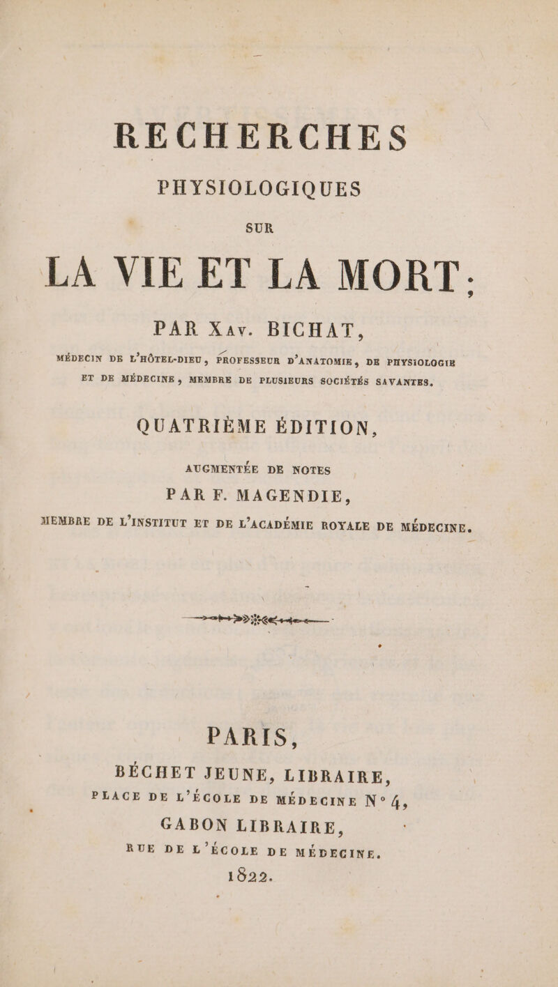 PHYSIOLOGIQUES SUR LA VIE ET LA MORT: PAR Xav. BICHAT, À D | MÉDECIN DE L'HÔTEL-DIEU, PROFESSEUR D’ANATOMIE, DE PHYSIOLOGIE ET DE MÉDECINE, MEMBRE DE PLUSIEURS SOCIÉTÉS SAVANTES, QUATRIÈME ÉDITION, AUGMENTÉE DE NOTES PAR F. MAGENDIE, MEMBRE DE L'INSTITUT ET DE L’ACADÉMIE ROYALE DE MÉDECINE. Z hs DD CE 4e 5 PARIS, BÉCHET JEUNE, LIBRAIRE, PLACE DE L'ÉCOLE DE MÉDECINE N° 4, GABON LIBRAIRE, RUE DE L'ÉCOLE DE MÉDECINE. 1822.