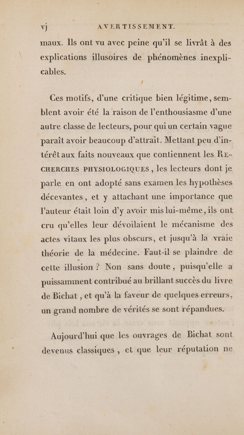 Le 0 AVERTISSEMENT. maux. Ils ont vu avec peine qu’il se livrât à des explications 1llusoires de phénomènes inexpli- cables. LJ Ces motifs, d’une critique bien légitime, sem- blent avoir été la raison de l’enthousiasme d’une autre classe de lecteurs, pour quiun certain vague paraît avoir beaucoup d’atirait. Mettant peu d’in- térêt aux faits nouveaux que contiennent les RE- CHERCHES PHYSIOLOGIQUES , les lecteurs dont je parle en ont adopté sans examen les hypothèses décevantes, et y attachant une importance que l’auteur était loin d’y avoir mis lui-même, ils ont cru qu'elles leur dévoilaient le mécanisme des actes vitaux les plus obscurs, et jusqu’à la vraie théorie de la médecine. Faut-il se plaindre de cette iosidni ? Non sans doute, puisqu'elle a puissamment contribué au brillant succès du livre de Bichat , et qu’à la faveur de quelques erreurs, un grand nombre de vérités se sont répandues. Aujourd'hui que les ouvrages de Bichat sont devenus classiques , et que leur réputation ne