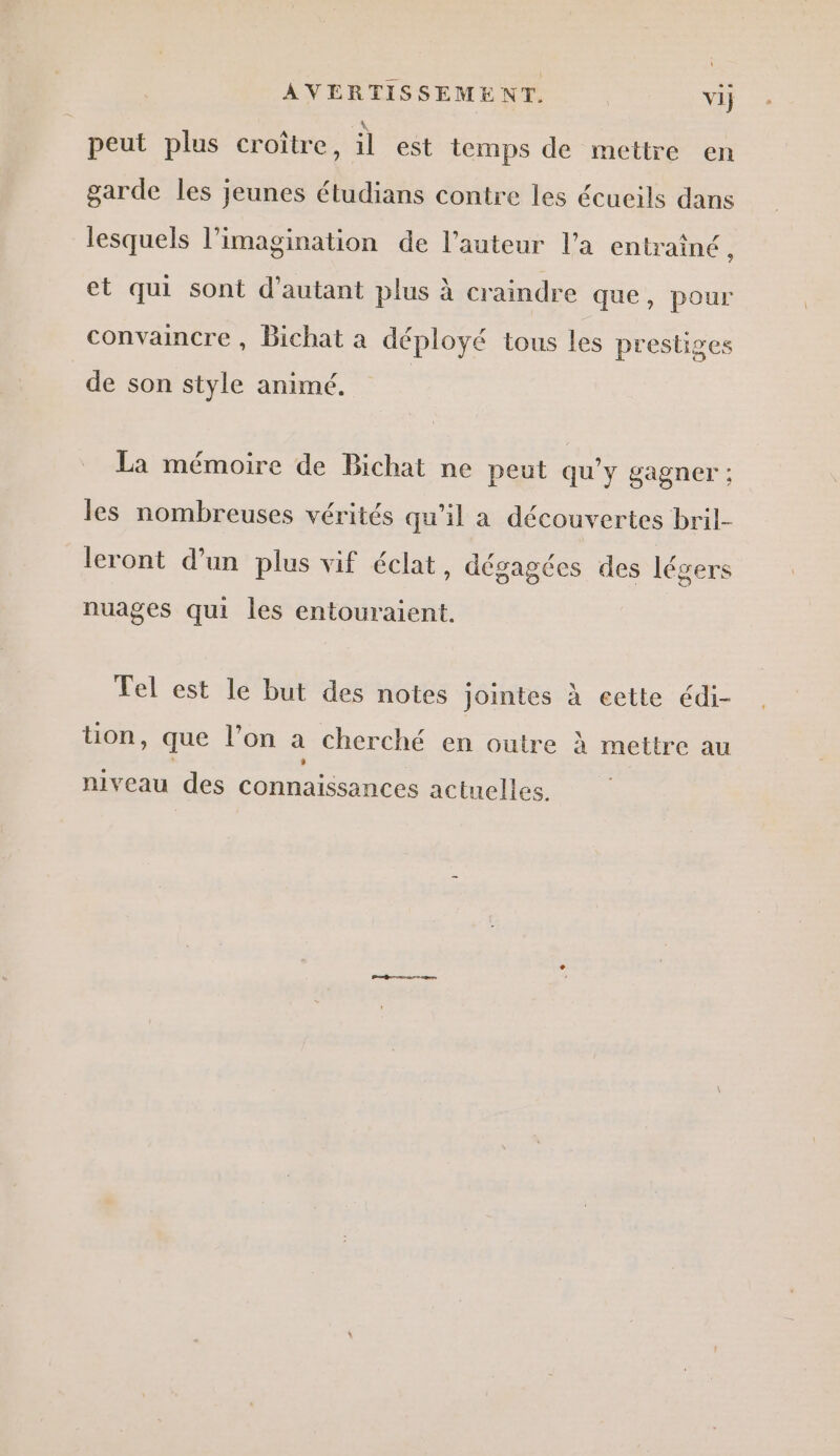 AVERTISSEMENT. vi} peut plus croître, il est temps de mettre en garde les jeunes étudians contre les écueils dans lesquels l’imagination de l’auteur l’a entraîné, et qui sont d'autant plus à craindre que, pour convaincre, Bichat a déployé tous les prestiges de son style animé. La mémoire de Bichat ne peut qu'y gagner ; les nombreuses vérités qu’il a découvertes bril- leront d’un plus vif éclat, dégagées des légers nuages qui les entouraient. Tel est le but des notes jointes à eette édi- üon, que l’on a cherché en outre à mettre au niveau des connaissances actuelles.