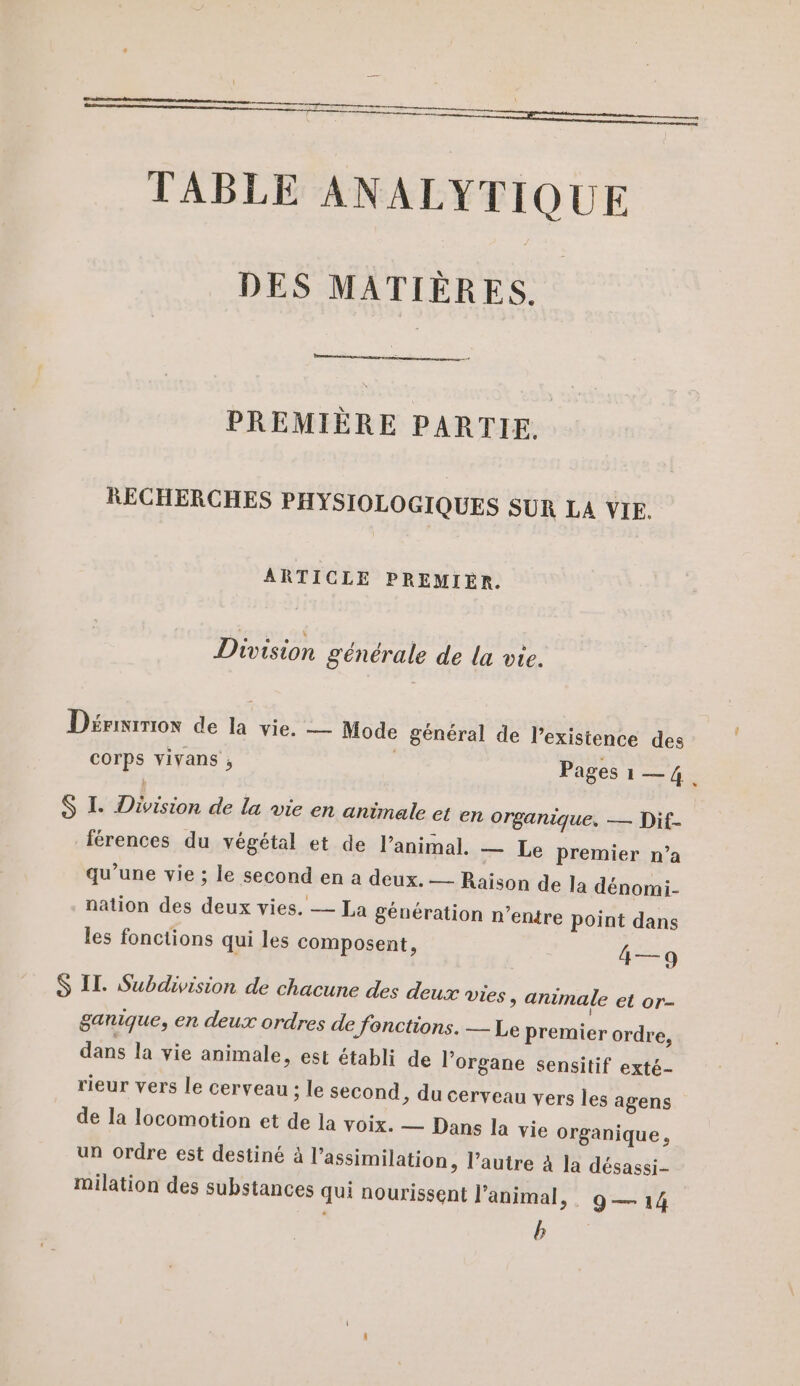 TABLE ANALYTIQUE DES MATIÈRES. PREMIÈRE PARTIE. RECHERCHES PHYSIOLOGIQUES SUR LA VIE. ARTICLE PREMIER. Division générale de la vie. Dérmiriox de la vie. — Mode général de l'existence des corps vivans ; Pages 1—4. S I. Division de la vie en animale et en organique, — Dif- férences du végétal et de l’animal. — Le premier n’a qu’une vie ; le second en a deux. — Raison de la dénomi- nation des deux vies. — La génération n’entre point dans les fonctions qui les composent, 4—9 S IT. Subdivision de chacune des deux vies, animale et or- ganique, en deux ordres de fonctions. — Le Premier ordre, dans la vie animale, est établi de l’organe sensitif exté- rieur vers le cerveau ; le second, du cerveau vers les agens de la locomotion et de la voix. — Dans la vie organique, un ordre est destiné à l'assimilation, l’autre à la désassi- milation des substances qui nourissent l’animal, . g— 14 b