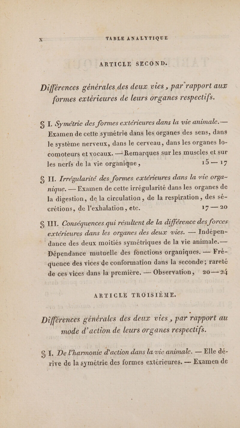 ARTICLE SECOND. Différences générales des deux vies, par rapport aux formes extérieures de leurs organes respectifs. f S I. Symétrie des formes extérieures dans la vie animale. — Examen de cette symétrie dans les organes des sens, dans le système nerveux, dans le cerveau, dans les organes lo- _comoteurs et vocaux. — Remarques sur les muscles et sur les nerfs de la vie organique, _15— 17 S IL. Zrrégularité des formes extérieures dans la vie orga- nique _— Examen de cette irrégularité dans les organes de la digestion, de la circulation, de la respiration, des sé- crétions, de l’exhalation, etc. 17 — 20 &amp; IT. Conséquences qui résultent de la différence des forces extérieures dans les organes des deux vies. — Indépen- ‘ dance des deux moitiés symétriques de la vie animale. — Dépendance mutuelle des fonctions organiques. — Fré- quence des vices de conformation dans la seconde; rareté de ces vices dans la première. — Observation, 20—24 ARTICLE TROISIÈME. Différences générales des deux vies, par rapport au mode d'action de leurs organes respectifs. S I. De l'harmonie d'action dans la vie animale. — Elle dé- rive de la symétrie des formes extérieures. — Examen de