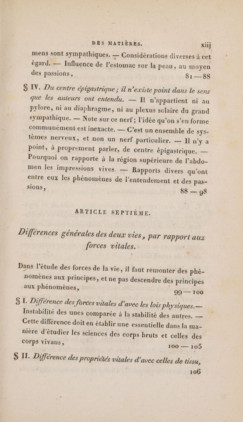 mens sont sympathiques. — Considérations diverses à cet égard. — Influence de l'estomac sur la peau, au moyen des passions, 81—88 $ IV. Du centre épigastrique ; il n’existe point dans le sens que les auteurs ont entendu. — I] n'appartient ni au pylore, ni au diaphragme, ni au plexus solaire du grand sympathique. — Note sur ce nerf ; l’idée qu’on s’en forme communément est inexacte, — C’est un ensemble de SYS- tènres nerveux, et non un nerf particulier. — J] n’y a point, à proprement parler, de centre épigastrique. — Pourquoi on rapporte à la région supérieure de l’abdo- men les impressions vives. — Rapports divers qu'ont entre eux les phénomènes de l’entendement et des pas- sions, 88 — 98 ARTICLE SEPTIÈME. Différences générales des deux vies s Par rapport aux forces vitales. | Dans l’étude des forces de ja vie, il faut remonter des phé- nomènes aux principes, et ne pas descendre des principes k aux phénomènes, 99 — 100 S I. Différence des forces vitales d'avec les lois physiques. — Instabilité des unes comparée à la stabilité des autres. — Cette différence doit en établir une essentielle dans la ma- nière d'étudier les sciences des corps bruts et celles des Corps vivans, 17 100 — 105 S I. Différence des Propriétés vitales d’avec celles de (issu, 106