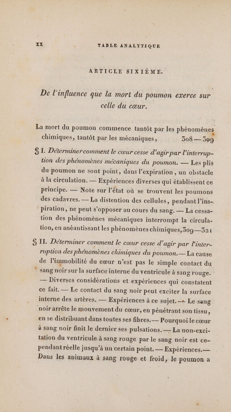 ARTICLE SIXIÈME. De l'influence que la mort du poumon exerce sur celle du cœur. La mort du poumon commence tantôt par les phénomènes chimiques, tantôt par les mécaniques, 308 500 SI. Déterminercomment le cœur cesse d'agir par l’interrup- tion des phénomènes mécaniques du poumon. — Les plis du poumon ne sont point, dans l'expiration , un obstacle à la circulation. — Expériences diverses qui établissent ce principe. — Note sur l’état où se trouvent les poumons des cadavres. — La distention des cellules, pendant l’ins- piration, ne peut s’opposer au cours du sang. — La cessa- tion des phénomènes mécaniques interrompt la circula- tion, en anéantissant les phénomènes chimiques,309—32: S II. Déterminer comment le cœur cesse d’agir par l'inter- ruption des phénomènes chimiques du poumon.— La cause de limmobilité du cœur n’est pas le simple contact du sang noir sur la surface interne du ventricule à sang rouge. — Diverses considérations et expériences qui constatent ce fait. — Le contact du sang noir peut exciter la surface interne des artères. — Expériences à ce sujet. — Le sang noir arrête le mouvement du cœur, en pénétrant son tissu , en se distribuant dans toutes ses fibres. — Pourquoi le cœur à sang noir finit le dernier ses pulsations. — La non-exci- tation du ventricule à sang rouge par le sang noir est ce- pendant réelle ; jusqu’à un certain point. — Expériences.— Dans les animaux à sang rouge et froid, le poumon a