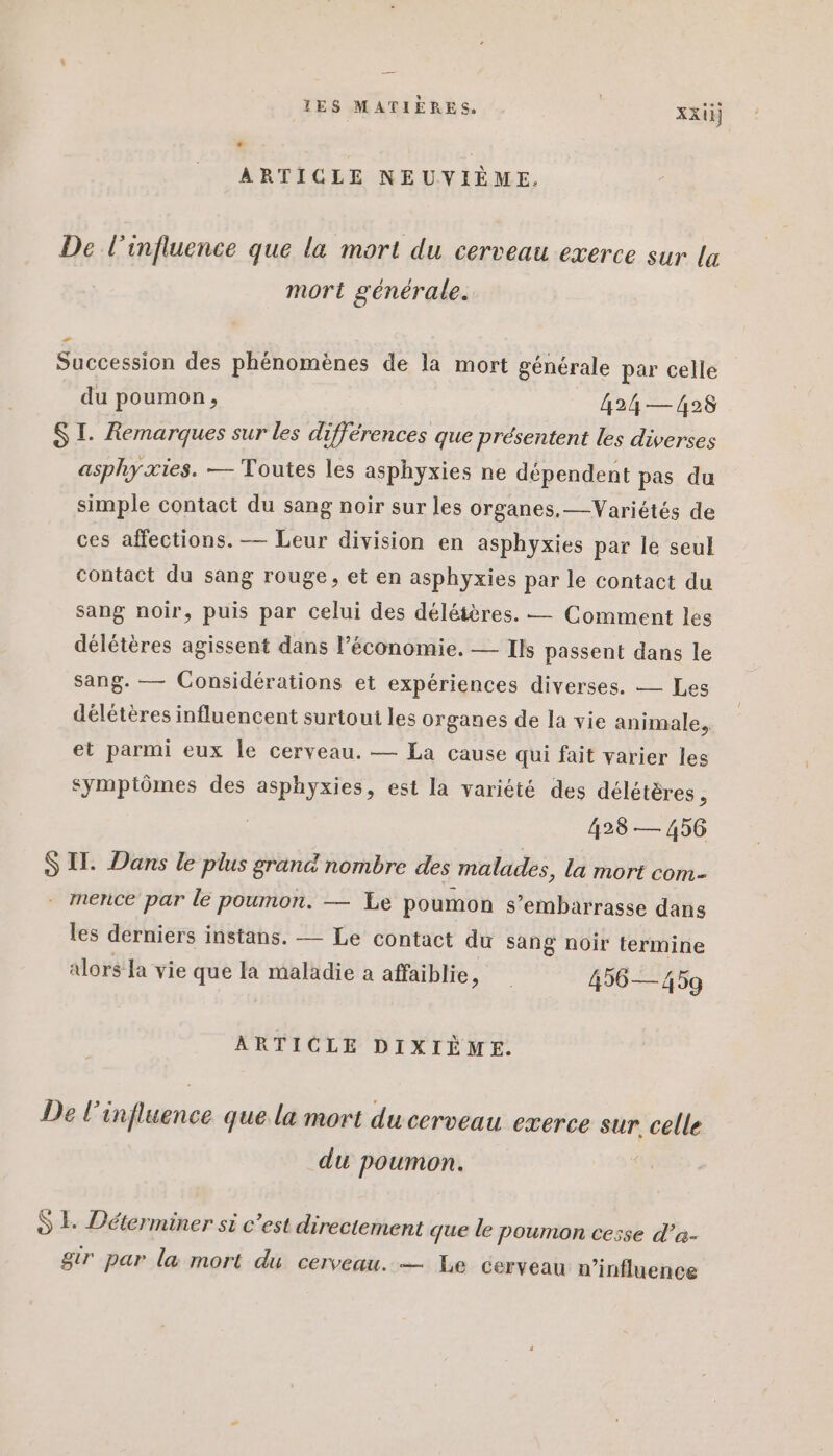 ARTICLE NEUVIÈME. De l'influence que la mort du cerveau exerce sur la mort générale. Succession des phénomènes de la mort générale par celle du poumon, 424 — 428 SI. Remarques sur les différences que présentent les diverses asphyxies. — Toutes les asphyxies ne dépendent pas du simple contact du sang noir sur les organes.—Variétés de ces affections. — Leur division en asphyxies par le seul contact du sang rouge, et en asphyxies par le contact du sang noir, puis par celui des délétères. — Comment les délétères agissent dans l’économie. — Ils passent dans le sang. — Considérations et expériences diverses. — Les délétères influencent surtoui les organes de la vie animale, et parmi eux le cerveau. — La cause qui fait varier les symptômes des asphyxies, est la variété des délétères , 428 — 456 S Il. Dans le plus grand nombre des malades, la mort com- - mence par le poumon. — Le poumon s’embarrasse dans les derniers instans. — Le contact du sang noir termine alors Ja vie que la maladie a affaiblie, 456— 459 ARTICLE DIXIÈME. De l'influence que la mort du cerveau exerce sur. celle du poumon. | S LE Déterminer si c’est directement que le poumon cesse d’a- gtr par la mort du cerveau. — Le cerveau n’influence