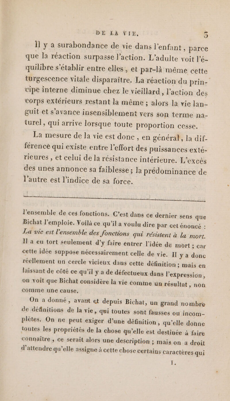 Ïl y a surabondance de vie dans l'enfant , parce que la réaction surpasse l’action. L'adulte voit l’é- quilibre s'établir entre elles, et par-là même cette turgescence vitale disparaître. La réaction du prin- cipe interne diminue chez le vieillard, l'action des corps extérieurs restant la même ; alors la vie lan- guit et s'avance insensiblement vers son terme na- turel, qui arrive lorsque toute proportion cesse. La mesure de la vie est donc , en général, la dif- férence qui existe entre l'effort des puissances exté- rieures , et celui de la résistance intérieure. L’excés des unes annonce sa faiblesse ; la prédominance de l’autre est l'indice de sa force. | l’ensemble de ces fonctions. C’est dans ce dernier sens que Bichat l’emploie. Voilà ce qu’il a voulu dire par cet énoncé : La vie est l’ensemble des fonctions qui résistent à la mort. Il a eu tort seulement d’y faire entrer l’idée de mort ; car cette idée suppose nécessairement celle de vie. Il y a donc réellement un cercle vicieux dans cette définition ; mais en laissant de côté ce qu'il y a de défectueux dans l'expression , on voit que Bichat considère la vie comme un résultat, non comme une cause, On a donné, avant et depuis Bichat, un grand nombre de définitions de la vie, qui toutes sont fausses ou incom- plètes. On ne peut exiger d’une définition , qu’elle donne toutes les propriétés de la chose qu'elle est destinée à faire Connaître , ce serait alors une description ; mais on à droit d'attendre qu’elle assigne à cette chose certains caractères qui |